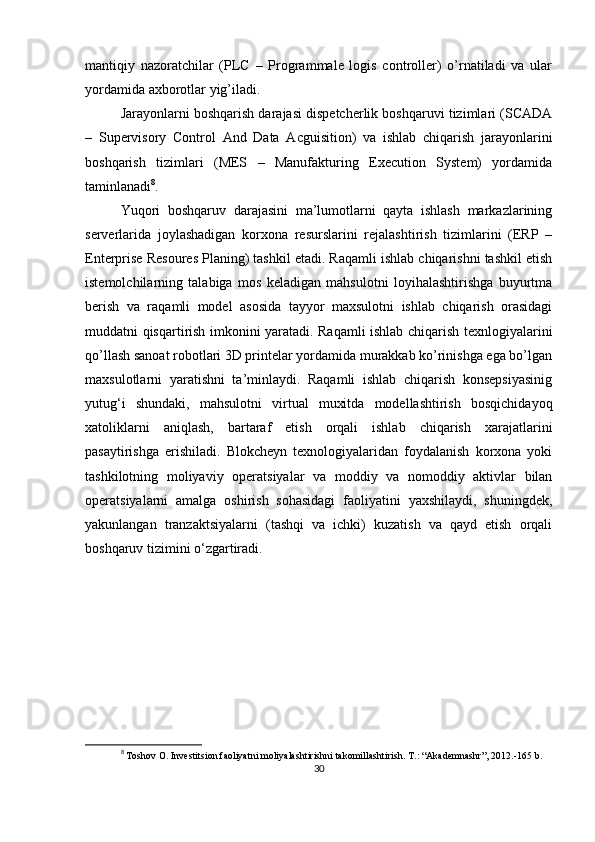 mantiqiy   nazoratchilar   (PLC   –   Programmale   logis   controller)   o’rnatiladi   va   ular
yordamida axborotlar yig’iladi.
Jarayonlarni boshqarish darajasi dispetcherlik boshqaruvi tizimlari (SCADA
–   Supervisory   Control   And   Data   Acguisition)   va   ishlab   chiqarish   jarayonlarini
boshqarish   tizimlari   (MES   –   Manufakturing   Execution   System)   yordamida
taminlanadi 8
.
Yuqori   boshqaruv   darajasini   ma’lumotlarni   qayta   ishlash   markazlarining
serverlarida   joylashadigan   korxona   resurslarini   rejalashtirish   tizimlarini   (ERP   –
Enterprise Resoures Planing) tashkil etadi. Raqamli ishlab chiqarishni tashkil etish
istemolchilarning   talabiga   mos   keladigan   mahsulotni   loyihalashtirishga   buyurtma
berish   va   raqamli   model   asosida   tayyor   maxsulotni   ishlab   chiqarish   orasidagi
muddatni qisqartirish imkonini yaratadi. Raqamli ishlab chiqarish texnlogiyalarini
qo’llash sanoat robotlari 3D printelar yordamida murakkab ko’rinishga ega bo’lgan
maxsulotlarni   yaratishni   ta’minlaydi.   Raqamli   ishlab   chiqarish   konsepsiyasinig
yutug‘i   shundaki,   mahsulotni   virtual   muxitda   modellashtirish   bosqichidayoq
xatoliklarni   aniqlash,   bartaraf   etish   orqali   ishlab   chiqarish   xarajatlarini
pasaytirishga   erishiladi.   Blokcheyn   texnologiyalaridan   foydalanish   korxona   yoki
tashkilotning   moliyaviy   operatsiyalar   va   moddiy   va   nomoddiy   aktivlar   bilan
operatsiyalarni   amalga   oshirish   sohasidagi   faoliyatini   yaxshilaydi,   shuningdek,
yakunlangan   tranzaktsiyalarni   (tashqi   va   ichki)   kuzatish   va   qayd   etish   orqali
boshqaruv tizimini o‘zgartiradi.
8
 Toshov O. Investitsion faoliyatni moliyalashtirishni takomillashtirish.  T.: “Akademnashr”, 2012.-165 b.
30 