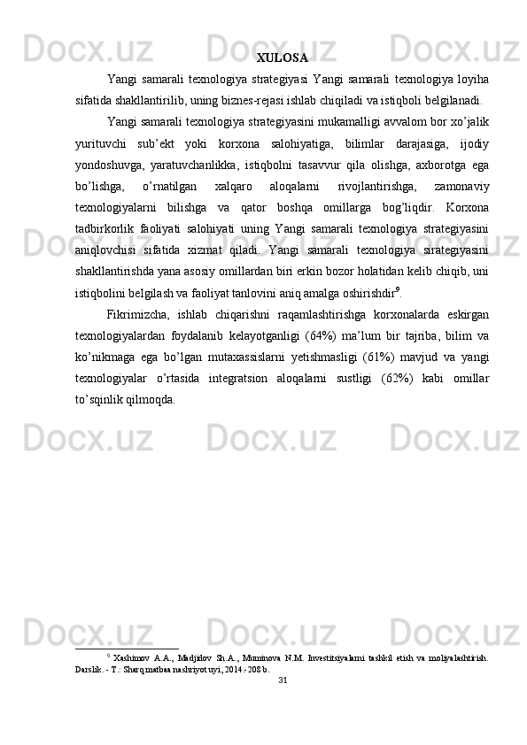 XULOSA
Yangi   samarali   texnologiya   strategiyasi   Yangi   samarali   texnologiya   loyiha
sifatida shakllantirilib, uning biznes-rejasi ishlab chiqiladi va istiqboli belgilanadi.
Yangi samarali texnologiya strategiyasini mukamalligi avvalom bor xo’jalik
yurituvchi   sub’ekt   yoki   korxona   salohiyatiga,   bilimlar   darajasiga,   ijodiy
yondoshuvga,   yaratuvchanlikka,   istiqbolni   tasavvur   qila   olishga,   axborotga   ega
bo’lishga,   o’rnatilgan   xalqaro   aloqalarni   rivojlantirishga,   zamonaviy
texnologiyalarni   bilishga   va   qator   boshqa   omillarga   bog’liqdir.   Korxona
tadbirkorlik   faoliyati   salohiyati   uning   Yangi   samarali   texnologiya   strategiyasini
aniqlovchisi   sifatida   xizmat   qiladi.   Yangi   samarali   texnologiya   sirategiyasini
shakllantirishda yana asosiy omillardan biri erkin bozor holatidan kelib chiqib, uni
istiqbolini belgilash va faoliyat tanlovini aniq amalga oshirishdir 9
.
Fikrimizcha,   ishlab   chiqarishni   raqamlashtirishga   korxonalarda   eskirgan
texnologiyalardan   foydalanib   kelayotganligi   (64%)   ma’lum   bir   tajriba,   bilim   va
ko’nikmaga   ega   bo’lgan   mutaxassislarni   yetishmasligi   (61%)   mavjud   va   yangi
texnologiyalar   o’rtasida   integratsion   aloqalarni   sustligi   (62%)   kabi   omillar
to’sqinlik qilmoqda.
9
  Xashimov   A.A.,   Madjidov   Sh.A.,   Muminova   N.M.   Investitsiyalarni   tashkil   etish   va   moliyalashtirish.
Darslik. - T.: Sharq matbaa nashriyot uyi, 2014.-208 b.
31 