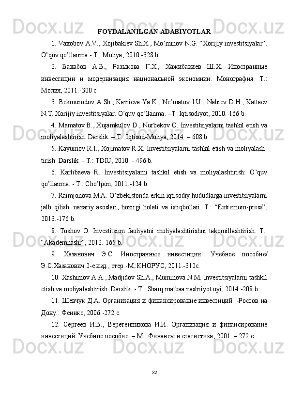 FOYDALANILGAN  ADABIYOTLAR
1.  Vaxobov A.V., Xojibakiev Sh.X., Mo’minov N.G. “Xorijiy investitsiyalar”.
O’quv qo’llanma.- T.: Moliya, 2010.-328 b.
2.   Вахабов   А.В.,   Разыкова   Г.Х.,   Хажибакиев   Ш.Х.   Иностранные
инвестиции   и   модернизация   национальной   экономики.   Монография.   Т.:
Молия, 2011.-300 с.  
3.  Bekmurodov   A.Sh.,  Karrieva  Ya.K.,   Ne’matov   I.U.,   Nabiev   D.H.,  Kattaev
N.T. Xorijiy investitsiyalar. O’quv qo’llanma. –T.:Iqtisodiyot, 2010.-166 b.
4.   Mamatov B., Xujamkulov D., Nurbekov O. Investitsiyalarni tashkil etish va
moliyalashtirish. Darslik. – T.: Iqtisod-Moliya, 2014. – 608 b. 
5. Kayumov R.I., Xojimatov R.X. Investitsiyalarni tashkil etish va moliyalash -
tirish: Darslik. - T.: TDIU, 2010. - 496 b.
6.   Karlibaeva   R.   Investitsiyalarni   tashkil   etish   va   moliyalashtirish:   O’quv
qo’llanma. - T.: Cho’lpon, 2011.-124 b.
7. Raimjonova M.A. O’zbekistonda erkin iqtisodiy hududlarga investitsiyalarni
jalb   qilish:   nazariy   asoslari,   hozirgi   holati   va   istiqbollari.   T.:   “Extremum-press”,
2013.-176 b.
8.   Toshov   O.   Investitsion   faoliyatni   moliyalashtirishni   takomillashtirish.   T.:
“Akademnashr”, 2012.-165 b.
9.   Хазанович   Э.С.   Иностранные   инвестиции:   У чебное   пособие/
Э.С.Хазанович.2-е изд., стер.-М.:КНОРУС, 2011.-312с. 
10 .  Xashimov A.A., Madjidov Sh.A., Muminova N.M. Investitsiyalarni tashkil
etish va moliyalashtirish. Darslik. - T.: Sharq matbaa nashriyot uyi, 2014.-208 b.
11 .   Шевчук Д.А. Организация  и финансирование инвестиций. -Ростов на
Дону.: Феникс, 2006.-272 с.
12 .   Сергеев   И.В.,   Веретенникова   И.И.   Организация   и   финансирование
инвестиций. Учебное пособие. – М.: Финансы и статистика, 2001. – 272 с.    
32 