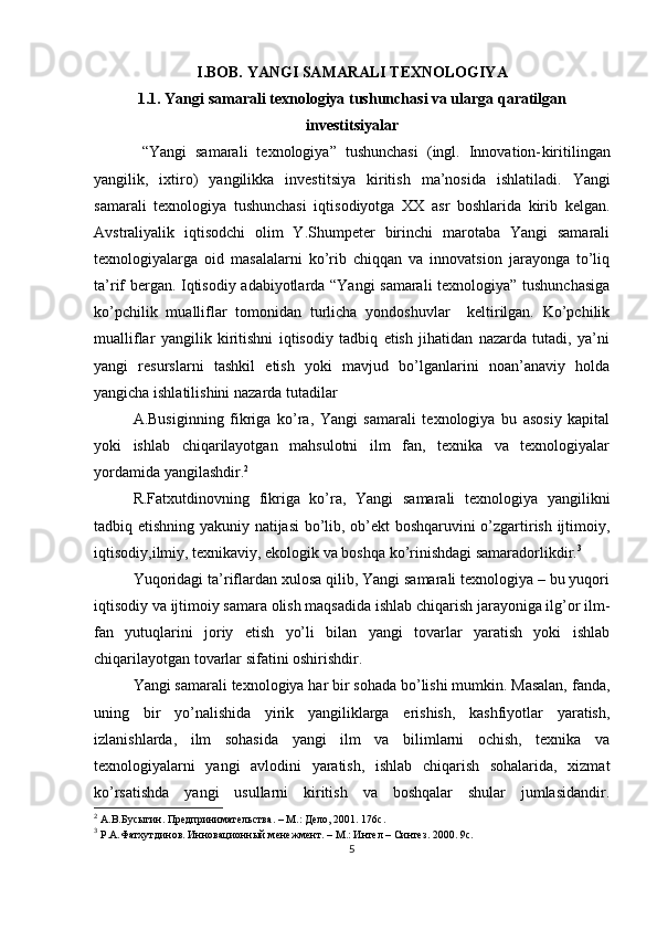I.BOB. YANGI SAMARALI TEXNOLOGIYA
1.1. Yangi samarali texnologiya tushunchasi va ularga qaratilgan
investitsiyalar
  “Yangi   samarali   texnologiya”   tushunchasi   (ingl.   Innovation- kiritilingan
yangilik,   ixtiro )   yangilik ka   investitsiya   kiritish   ma’nosida   ishlatiladi.   Yangi
samarali   texnologiya   tushunchasi   iqtisodiyotga   XX   asr   boshlarida   kirib   kelgan.
Avstraliyalik   iqtisodchi   olim   Y.Shumpeter   birinchi   marotaba   Yangi   samarali
texnologiyalarga   oid   masalalarni   ko’rib   chiqqan   va   innovatsion   jarayonga   to’liq
ta’rif bergan. Iqtisodiy adabiyotlarda “Yangi samarali texnologiya” tushunchasiga
ko’pchilik   mualliflar   tomonidan   turlicha   yondoshuvlar     keltirilgan.   Ko’pchilik
mualliflar   yangilik   kiritishni   iqtisodiy   tadbiq   etish   jihatidan   nazarda   tutadi,   ya’ni
yangi   resurslarni   tashkil   etish   yoki   mavjud   bo’lganlarini   noan’anaviy   holda
yangicha ishlatilishini nazarda tutadilar 
A.Busiginning   fikriga   ko’ra,   Yangi   samarali   texnologiya   bu   asosiy   kapital
yoki   ishlab   chiqarilayotgan   mahsulotni   ilm   fan,   texnika   va   texnologiyalar
yordamida yangilashdir. 2
R.Fatxutdinovning   fikriga   ko’ra,   Yangi   samarali   texnologiya   yangilikni
tadbiq etishning yakuniy natijasi  bo’lib, ob’ekt boshqaruvini o’zgartirish ijtimoiy,
iqtisodiy,ilmiy, texnikaviy, ekologik va boshqa ko’rinishdagi samaradorlikdir. 3
Yuqoridagi ta’riflardan xulosa qilib, Yangi samarali texnologiya – bu yuqori
iqtisodiy va ijtimoiy samara olish maqsadida ishlab chiqarish jarayoniga ilg’or ilm-
fan   yutuqlarini   joriy   etish   yo’li   bilan   yangi   tovarlar   yaratish   yoki   ishlab
chiqarilayotgan tovarlar sifatini oshirishdir.
Yangi samarali texnologiya har bir sohada bo’lishi mumkin. Masalan, fanda,
uning   bir   yo’nalishida   yirik   yangiliklarga   erishish,   kashfiyotlar   yaratish,
izlanishlarda,   ilm   sohasida   yangi   ilm   va   bilimlarni   ochish,   texnika   va
texnologiyalarni   yangi   avlodini   yaratish,   ishlab   chiqarish   sohalarida,   xizmat
ko’rsatishda   yangi   usullarni   kiritish   va   boshqalar   shular   jumlasidandir.
2
 А.В.Бусыгин. Предпринимательства. –  М.: Дело, 2001. 176с.
3
 Р.А.Фатхутдинов. Инновационн ый менежмент. – М.: Интел – Синтез. 2000. 9с.
5 