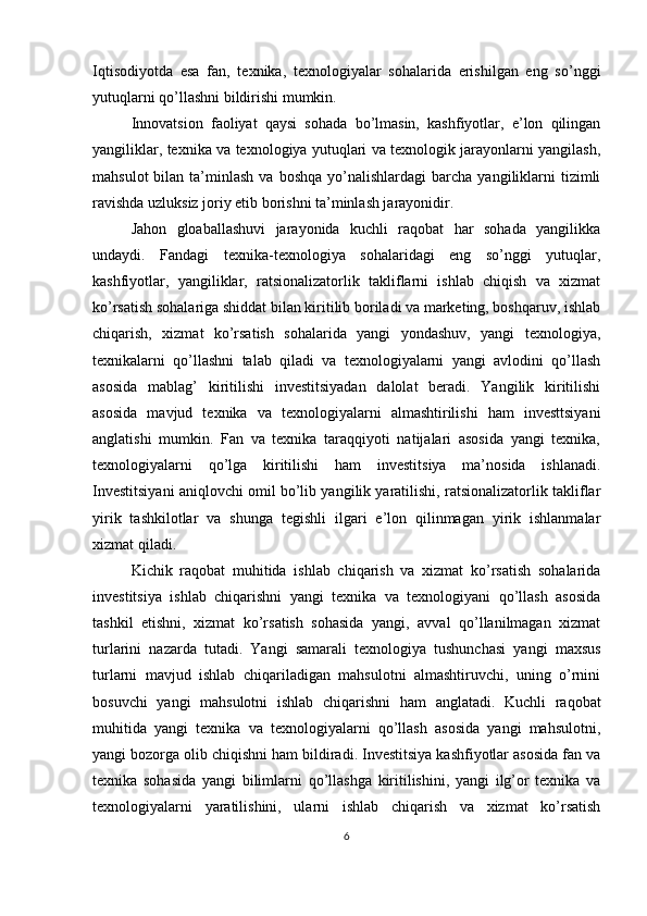 Iqtisodiyotda   esa   fan,   texnika,   texnologiyalar   sohalarida   erishilgan   eng   so’nggi
yutuqlarni qo’llashni bildirishi mumkin.
Innovatsion   faoliyat   qaysi   sohada   bo’lmasin,   kashfiyotlar,   e’lon   qilingan
yangiliklar, texnika va texnologiya yutuqlari va texnologik jarayonlarni yangilash,
mahsulot  bilan  ta’minlash  va  boshqa  yo’nalishlardagi   barcha  yangiliklarni   tizimli
ravishda uzluksiz joriy etib borishni ta’minlash jarayonidir.
Jahon   gloaballashuvi   jarayonida   kuchli   raqobat   har   sohada   yangilikka
undaydi.   Fandagi   texnika-texnologiya   sohalaridagi   eng   so’nggi   yutuqlar,
kashfiyotlar,   yangiliklar,   ratsionalizatorlik   takliflarni   ishlab   chiqish   va   xizmat
ko’rsatish sohalariga shiddat bilan kiritilib boriladi va marketing, boshqaruv, ishlab
chiqarish,   xizmat   ko’rsatish   sohalarida   yangi   yondashuv,   yangi   texnologiya,
texnikalarni   qo’llashni   talab   qiladi   va   texnologiyalarni   yangi   avlodini   qo’llash
asosida   mablag’   kiritilishi   investitsiyadan   dalolat   beradi.   Yangilik   kiritilishi
asosida   mavjud   texnika   va   texnologiyalarni   almashtirilishi   ham   investtsiyani
anglatishi   mumkin.   Fan   va   texnika   taraqqiyoti   natijalari   asosida   yangi   texnika,
texnologiyalarni   qo’lga   kiritilishi   ham   investitsiya   ma’nosida   ishlanadi.
Investitsiyani aniqlovchi omil bo’lib yangilik yaratilishi, ratsionalizatorlik takliflar
yirik   tashkilotlar   va   shunga   tegishli   ilgari   e’lon   qilinmagan   yirik   ishlanmalar
xizmat qiladi.
Kichik   raqobat   muhitida   ishlab   chiqarish   va   xizmat   ko’rsatish   sohalarida
investitsiya   ishlab   chiqarishni   yangi   texnika   va   texnologiyani   qo’llash   asosida
tashkil   etishni,   xizmat   ko’rsatish   sohasida   yangi,   avval   qo’llanilmagan   xizmat
turlarini   nazarda   tutadi.   Yangi   samarali   texnologiya   tushunchasi   yangi   maxsus
turlarni   mavjud   ishlab   chiqariladigan   mahsulotni   almashtiruvchi,   uning   o’rnini
bosuvchi   yangi   mahsulotni   ishlab   chiqarishni   ham   anglatadi.   Kuchli   raqobat
muhitida   yangi   texnika   va   texnologiyalarni   qo’llash   asosida   yangi   mahsulotni,
yangi bozorga olib chiqishni ham bildiradi. Investitsiya kashfiyotlar asosida fan va
texnika   sohasida   yangi   bilimlarni   qo’llashga   kiritilishini,   yangi   ilg’or   texnika   va
texnologiyalarni   yaratilishini,   ularni   ishlab   chiqarish   va   xizmat   ko’rsatish
6 
