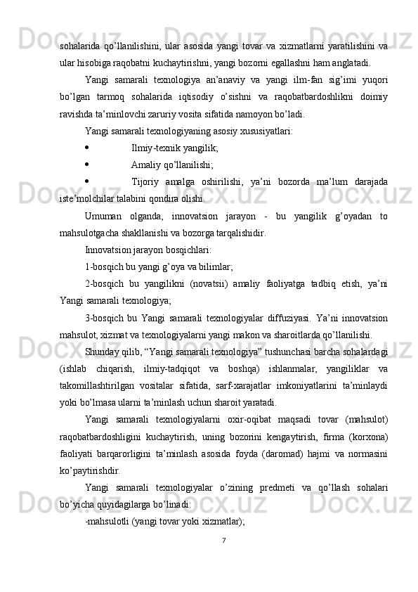 sohalarida   qo’llanilishini,   ular   asosida   yangi   tovar   va   xizmatlarni   yaratilishini   va
ular hisobiga raqobatni kuchaytirishni, yangi bozorni egallashni ham anglatadi.
Yangi   samarali   texnologiya   an’anaviy   va   yangi   ilm-fan   sig’imi   yuqori
bo’lgan   tarmoq   sohalarida   iqtisodiy   o’sishni   va   raqobatbardoshlikni   doimiy
ravishda ta’minlovchi zaruriy vosita sifatida namoyon bo’ladi.
Yangi samarali texnologiyaning asosiy xususiyatlari:
 Ilmiy - texnik yangilik;
 Amaliy qo’llanilishi;
 Tijoriy   amalga   oshirilishi,   ya’ni   bozorda   ma’lum   darajada
iste’molchilar talabini qondira olishi.
Umuman   olganda,   innovatsion   jarayon   -   bu   yangilik   g’oyadan   to
mahsulotgacha shakllanishi va bozorga tarqalishidir.
Innovatsion jarayon bosqichlari:
1-bosqich bu yangi g’oya va bilimlar;
2-bosqich   bu   yangilikni   (novatsii)   amaliy   faoliyatga   tadbiq   etish,   ya’ni
Yangi samarali texnologiya;
3-bosqich   bu   Yangi   samarali   texnologiyalar   diffuziyasi.   Ya’ni   innovatsion
mahsulot, xizmat va texnologiyalarni yangi makon va sharoitlarda qo’llanilishi. 
Shunday qilib, “Yangi samarali texnologiya” tushunchasi barcha sohalardagi
(ishlab   chiqarish,   ilmiy-tadqiqot   va   boshqa)   ishlanmalar,   yangiliklar   va
takomillashtirilgan   vositalar   sifatida,   sarf-xarajatlar   imkoniyatlarini   ta’minlaydi
yoki bo’lmasa ularni ta’minlash uchun sharoit yaratadi.
Yangi   samarali   texnologiyalarni   oxir-oqibat   maqsadi   tovar   (mahsulot)
raqobatbardoshligini   kuchaytirish,   uning   bozorini   kengaytirish,   firma   (korxona)
faoliyati   barqarorligini   ta’minlash   asosida   foyda   (daromad)   hajmi   va   normasini
ko’paytirishdir. 
Yangi   samarali   texnologiyalar   o’zining   predmeti   va   qo’llash   sohalari
bo’yicha quyidagilarga bo’linadi:
-mahsulotli (yangi tovar yoki xizmatlar);
7 