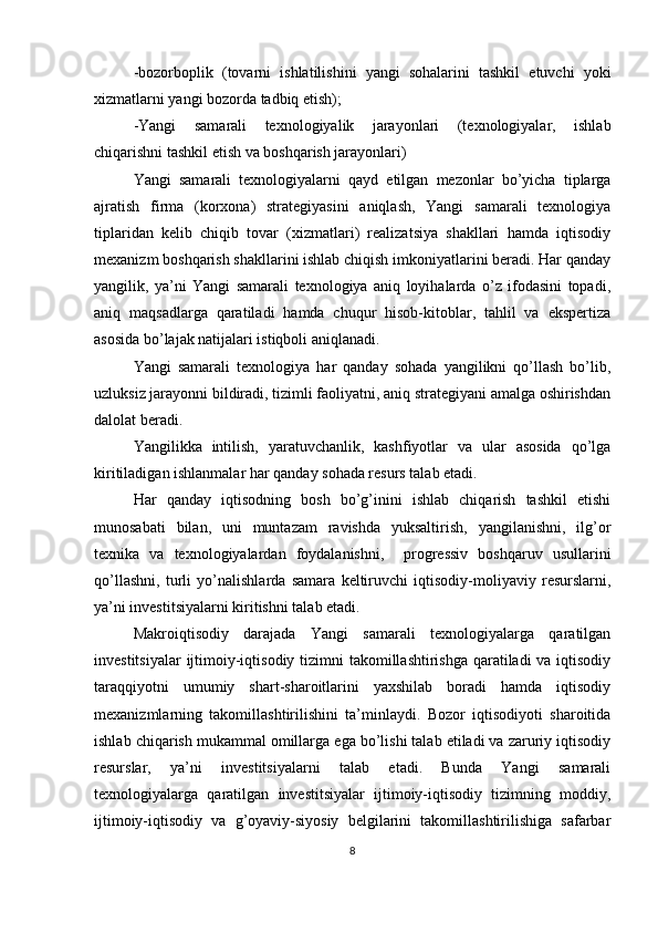 -bozorboplik   (tovarni   ishlatilishini   yangi   sohalarini   tashkil   etuvchi   yoki
xizmatlarni yangi bozorda tadbiq etish);
-Yangi   samarali   texnologiyalik   jarayonlari   (texnologiyalar,   ishlab
chiqarishni tashkil etish va boshqarish jarayonlari)
Yangi   samarali   texnologiyalarni   qayd   etilgan   mezonlar   bo’yicha   tiplarga
ajratish   firma   (korxona)   strategiyasini   aniqlash,   Yangi   samarali   texnologiya
tiplaridan   kelib   chiqib   tovar   (xizmatlari)   realizatsiya   shakllari   hamda   iqtisodiy
mexanizm boshqarish shakllarini ishlab chiqish imkoniyatlarini beradi. Har qanday
yangilik,   ya’ni   Yangi   samarali   texnologiya   aniq   loyihalarda   o’z   ifodasini   topadi,
aniq   maqsadlarga   qaratiladi   hamda   chuqur   hisob-kitoblar,   tahlil   va   ekspertiza
asosida bo’lajak natijalari istiqboli aniqlanadi. 
Yangi   samarali   texnologiya   har   qanday   sohada   yangilikni   qo’llash   bo’lib,
uzluksiz jarayonni bildiradi, tizimli faoliyatni, aniq strategiyani amalga oshirishdan
dalolat beradi.
Yangilikka   intilish,   yaratuvchanlik,   kashfiyotlar   va   ular   asosida   qo’lga
kiritiladigan ishlanmalar har qanday sohada resurs talab etadi.
Har   qanday   iqtisodning   bosh   bo’g’inini   ishlab   chiqarish   tashkil   etishi
munosabati   bilan,   uni   muntazam   ravishda   yuksaltirish,   yangilanishni,   ilg’or
texnika   va   texnologiyalardan   foydalanishni,     progressiv   boshqaruv   usullarini
qo’llashni,   turli   yo’nalishlarda   samara   keltiruvchi   iqtisodiy-moliyaviy   resurslarni,
ya’ni investitsiyalarni kiritishni talab etadi.
Makroiqtisodiy   darajada   Yangi   samarali   texnologiyalarga   qaratilgan
investitsiyalar  ijtimoiy-iqtisodiy tizimni  takomillashtirishga qaratiladi  va iqtisodiy
taraqqiyotni   umumiy   shart-sharoitlarini   yaxshilab   boradi   hamda   iqtisodiy
mexanizmlarning   takomillashtirilishini   ta’minlaydi.   Bozor   iqtisodiyoti   sharoitida
ishlab chiqarish mukammal omillarga ega bo’lishi talab etiladi va zaruriy iqtisodiy
resurslar,   ya’ni   investitsiyalarni   talab   etadi.   Bunda   Yangi   samarali
texnologiyalarga   qaratilgan   investitsiyalar   ijtimoiy-iqtisodiy   tizimning   moddiy,
ijtimoiy-iqtisodiy   va   g’oyaviy-siyosiy   belgilarini   takomillashtirilishiga   safarbar
8 