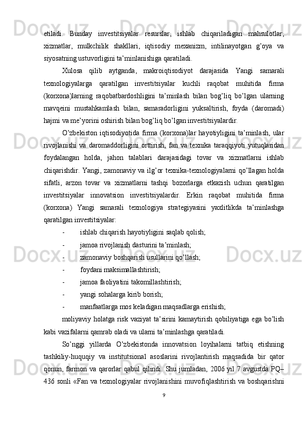 etiladi.   Bunday   investitsiyalar   resurslar,   ishlab   chiqariladigan   mahsulotlar,
xizmatlar,   mulkchilik   shakllari,   iqtisodiy   mexanizm,   intilinayotgan   g’oya   va
siyosatning ustuvorligini ta’minlanishiga qaratiladi.
Xulosa   qilib   aytganda,   makroiqtisodiyot   darajasida   Yangi   samarali
texnologiyalarga   qaratilgan   investitsiyalar   kuchli   raqobat   muhitida   firma
(korxona)larning   raqobatbardoshligini   ta’minlash   bilan   bog’liq   bo’lgan   ularning
mavqeini   mustahkamlash   bilan,   samaradorligini   yuksaltirish,   foyda   (daromadi)
hajmi va me’yorini oshirish bilan bog’liq bo’lgan investitsiyalardir.
O’zbekiston   iqtisodiyotida   firma   (korxona)lar   hayotiyligini   ta’minlash,   ular
rivojlanishi   va   daromaddorligini   orttirish,   fan   va   texnika   taraqqiyoti   yutuqlaridan
foydalangan   holda,   jahon   talablari   darajasidagi   tovar   va   xizmatlarni   ishlab
chiqarishdir. Yangi, zamonaviy va ilg’or texnika-texnologiyalarni qo’llagan holda
sifatli,   arzon   tovar   va   xizmatlarni   tashqi   bozorlarga   etkazish   uchun   qaratilgan
investitsiyalar   innovatsion   investitsiyalardir.   Erkin   raqobat   muhitida   firma
(korxona)   Yangi   samarali   texnologiya   strategiyasini   yaxlitlikda   ta’minlashga
qaratilgan investitsiyalar:
- ishlab chiqarish hayotiyligini saqlab qolish;
- jamoa rivojlanish dasturini ta’minlash;
- zamonaviy boshqarish usullarini qo’llash;
- foydani maksimallashtirish;
- jamoa faoliyatini takomillashtirish;
- yangi sohalarga kirib borish;
- manfaatlarga mos keladigan maqsadlarga erishish;
moliyaviy holatga risk vaziyat  ta’sirini kamaytirish qobiliyatiga ega bo’lish
kabi vazifalarni qamrab oladi va ularni ta’minlashga qaratiladi.
So’nggi   yillarda   O’zbekistonda   innovatsion   loyihalarni   tatbiq   etishning
tashkiliy- h uquqiy   va   institutsional   asoslarini   rivojlantirish   maqsadida   bir   qator
qonun, farmon va qarorlar qabul  qilindi. Shu jumladan, 2006 yil  7 avgustda PQ–
436 sonli  «Fan va texnologiyalar  rivojlanishini  muvofiqlashtirish  va boshqarishni
9 