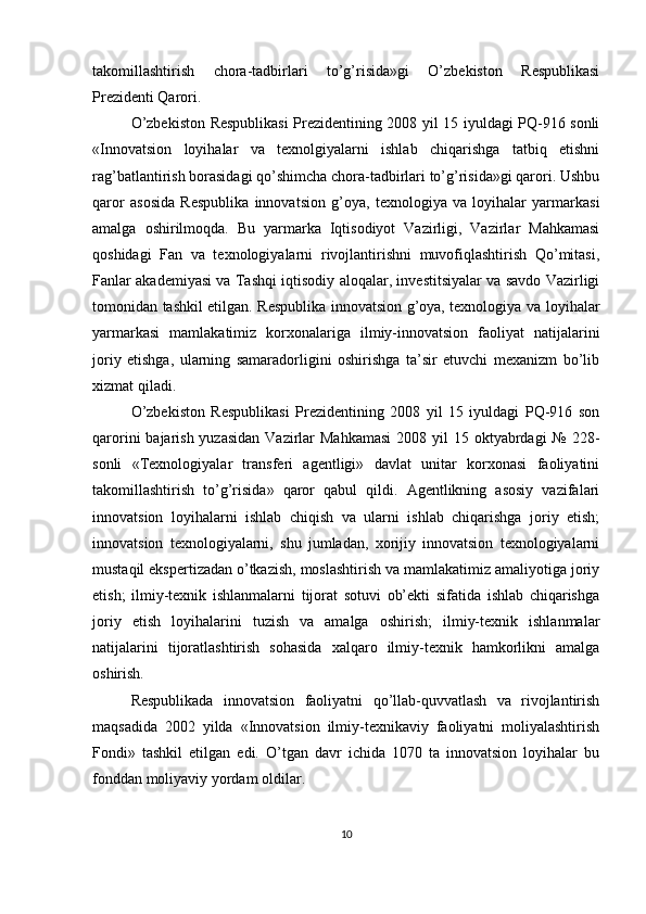 takomillashtirish   chora-tadbirlari   to’g’risida»gi   O’zbekiston   Respublikasi
Prezidenti Qarori.
O’zbekiston Respublikasi Prezidentining 2008 yil 15 iyuldagi PQ-916 sonli
«Innovatsion   loyihalar   va   texnolgiyalarni   ishlab   chiqarishga   tatbiq   etishni
rag’batlantirish borasidagi qo’shimcha chora-tadbirlari to’g’risida»gi qarori. Ushbu
qaror   asosida   Respublika   innovatsion   g’oya,   texnologiya   va   loyihalar   yarmarkasi
amalga   oshirilmoqda.   Bu   yarmarka   Iqtisodiyot   Vazirligi,   Vazirlar   Mahkamasi
qoshidagi   Fan   va   texnologiyalarni   rivojlantirishni   muvofiqlashtirish   Qo’mitasi,
Fanlar akademiyasi va Tashqi iqtisodiy aloqalar, investitsiyalar va savdo Vazirligi
tomonidan tashkil etilgan. Respublika innovatsion g’oya, texnologiya va loyihalar
yarmarkasi   mamlakatimiz   korxonalariga   ilmiy-innovatsion   faoliyat   natijalarini
joriy   etishga,   ularning   samaradorligini   oshirishga   ta’sir   etuvchi   mexanizm   bo’lib
xizmat qiladi.
O’zbekiston   Respublikasi   Prezidentining   2008   yil   15   iyuldagi   PQ-916   son
qarorini  bajarish yuzasidan  Vazirlar  Mahkamasi  2008 yil  15 oktyabrdagi  № 228-
sonli   «Texnologiyalar   transferi   agentligi»   davlat   unitar   korxonasi   faoliyatini
takomillashtirish   to’g’risida»   qaror   qabul   qildi.   Agentlikning   asosiy   vazifalari
innovatsion   loyihalarni   ishlab   chiqish   va   ularni   ishlab   chiqarishga   joriy   etish;
innovatsion   texnologiyalarni,   shu   jumladan,   xorijiy   innovatsion   texnologiyalarni
mustaqil ekspertizadan o’tkazish, moslashtirish va mamlakatimiz amaliyotiga joriy
etish;   ilmiy-texnik   ishlanmalarni   tijorat   sotuvi   ob’ekti   sifatida   ishlab   chiqarishga
joriy   etish   loyihalarini   tuzish   va   amalga   oshirish;   ilmiy-texnik   ishlanmalar
natijalarini   tijoratlashtirish   sohasida   xalqaro   ilmiy-texnik   hamkorlikni   amalga
oshirish.
Respublikada   innovatsion   faoliyatni   qo’llab-quvvatlash   va   rivojlantirish
maqsadida   2002   yilda   «Innovatsion   ilmiy-texnikaviy   faoliyatni   moliyalashtirish
Fondi»   tashkil   etilgan   edi.   O’tgan   davr   ichida   1070   ta   innovatsion   loyihalar   bu
fonddan moliyaviy yordam oldilar. 
10 