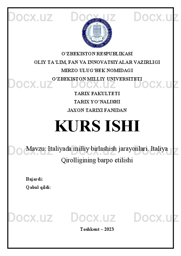 O’ZBEKISTON RESPUBLIKASI
OLIY TA’LIM, FAN VA INNOVATSIYALAR VAZIRLIGI
MIRZO ULUG’BEK NOMIDAGI
O’ZBEKISTON MILLIY UNIVERSITETI
 
TARIX FAKULTETI
TARIX YO’NALISHI
JAXON TARIXI FANIDAN
KURS ISHI
Mavzu:  Italiyada milliy birlashish jarayonlari. Italiya
Qirolligining barpo etilishi
Bajardi: 
Qabul qildi:
Toshkent – 2023 