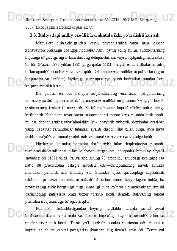 Линтнер, Валерио. Италия: история страны. М., СПб., ЭКСМО: Мидгард, 
2007 (Биографии великих стран. БВС).
1.3.  Italiyadagi   milliy   ozodlik   harakatida   ikki   yo ’ nalishli   kurash
Mamlakat   birlashtirilgandan   keyin   dexconlarning   yana   ham   kuproq
xonavayron   bulishiga   boshgqa   hodisalar   ham :   qattiq   soliq   zulmi ,   sudxo ’ rlarning
hujumga   o ’ tganligi ,  agrar   krizislarning   dehqonchilikni   vayron   qilganligi   ham   sabab
bo ’ ldi .   G ’ azna   1873   yildan   1881   yilga   qadar   61831   mayda   er   uchastkalarini   soliq
to ’ lamaganliklari   uchun   musodara   qildi .  Dehqonlarning   mulklarini   puldorlar  ( agrar
burjuaziya   va   banklar )   foydasiga   ekspropriaciya   qilish   hodisalari   bundan   ham
ko ’ proq   avj   olib   ketdi .
Bir   parcha   eri   bor   dehqon   xo ’ jaliklarining   emirilishi ,   dehqonlarning
ommaviy   qashshoqlanishi   yirik   burjuaziya   er   mulklarining   tobora   kengayib   borish
protsessining   teskari   to - moni   edi .   Er   tobora   kuproc   kapital   z ^ ukmronligi   ostiga
kirib   bordi .  Kishlokda   tovar - bozor   munosabatlari   tobora   keng   su - ratda   kirib   bordi ,
bu   esa   dezdonlarning   taba ^ alanishini   ku «   chaytirib   yubordi ,   dezdonlar   orasidan
yangi   badavlat   zamindorlar   tabakasi   ajralib   chiqdi .   Shu   bilan   birga,   juda   katta
qishloq xo’jalik va sanoat proletariatidan iborat rezerv ar miya vujudga keldi.
Nimkorlar,   kolonlar,   batraklar   shafqatsizlik   bilan   eks pluataciya   qilinardi,
ular   orasida   kasallik   va   o’lim   kuchayib   ketgan   edi,   dehqonlar   butunlay   deyarli
savodsiz   edi   (1871   yilda   Italiya   aholisining   70   procenti,   janubdagi   axolining   esa
hatto   80   procentidan   oshig’i   savodsiz   edi)—dehqonlarning   ahvoli   ayniksa
mamlakat   janubida   ana   shunday   edi.   Shunday   qilib,   qishloqdagi   kapitalistik
islohotlar   protsessi   mamlakatni   industrlash   uchun   zamin   tayyorlagani   holda,   bu
protsessning sekin borganligi, tugal emasligi, juda ko’p xalq ommasining turmushi
qashshoqligi   natijasida   ichki   bozor   torayib   ketdi,   demak,   Italiyaning   sanoat
jihatidan rivojlanishiga to’sqinlik qildi.
Mamlakat   birlashtirilgandan   keyingi   dastlabki   davrda   sanoat   avval
boshdanoq   davlat   yordamida   va   chet   el   kapitaliga   suyanib,   sekinlik   bilan   va
notekis   rivojlanib   bordi.   Temir   yo’l   qurilishi   bundan   mustasno   edi,   chunki   u
kapital   solish   va   kapital   jamg’arish   jixatidan   eng   foydali   soxa   edi.   Temir   yul
11 