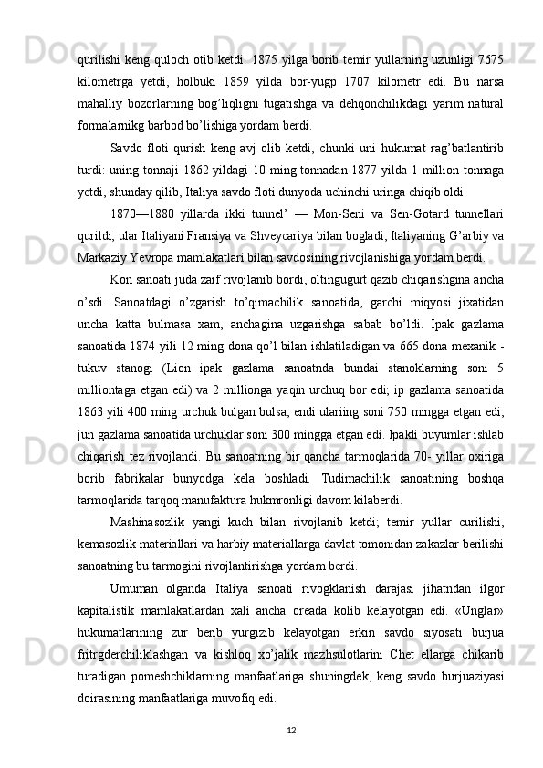 qurilishi   keng   quloch  otib   ketdi:   1875   yilga   borib  temir   yullarning  uzunligi   7675
kilometrga   yetdi,   holbuki   1859   yilda   bor-yugp   1707   kilometr   edi.   Bu   narsa
mahalliy   bozorlarning   bog’liqligni   tugatishga   va   dehqonchilikdagi   yarim   natural
formalarnikg barbod bo’lishiga yordam berdi.
Savdo   floti   qurish   keng   avj   olib   ketdi,   chunki   uni   hukumat   rag’batlantirib
turdi:  uning tonnaji 1862 yildagi 10 ming tonnadan 1877 yilda 1 million tonnaga
yetdi, shunday qilib, Italiya savdo floti dunyoda uchinchi uringa chiqib oldi.
1870—1880   yillarda   ikki   tunnel’   —   Mon-Seni   va   Sen-Gotard   tunnellari
qurildi, ular Italiyani Fransiya va Shveycariya bilan bogladi, Italiyaning G’arbiy va
Markaziy Yevropa mamlakatlari bilan savdosining rivojlanishiga yor dam berdi.
Kon sanoati juda zaif rivojlanib bordi, oltingugurt qazib chiqarishgina ancha
o’sdi.   Sanoatdagi   o’zgarish   to’qimachilik   sanoatida,   garchi   miqyosi   jixatidan
uncha   katta   bulmasa   xam,   anchagina   uzgarishga   sabab   bo’ldi.   Ipak   gazlama
sanoatida 1874 yili 12 ming dona qo’l bilan ishlatiladigan va 665 dona mexanik -
tukuv   stanogi   (Lion   ipak   gazlama   sanoatnda   bundai   stanoklarning   soni   5
milliontaga etgan edi) va 2 millionga yaqin urchuq bor edi; ip gazlama sanoatida
1863 yili 400 ming urchuk bulgan bulsa, endi ulariing soni 750 mingga etgan edi;
jun gazlama sanoatida urchuklar soni 300 mingga etgan edi. Ipakli buyumlar ishlab
chiqarish   tez  rivojlandi.  Bu   sanoatning   bir   qancha   tarmoqlarida   70-   yillar   oxiriga
borib   fabrikalar   bunyodga   kela   boshladi.   Tudimachilik   sanoatining   boshqa
tarmoqlarida tarqoq manufaktura hukmronligi davom kilaberdi.
Mashinasozlik   yangi   kuch   bilan   rivojlanib   ketdi;   temir   yullar   curilishi,
kemasozlik materiallari va harbiy materiallarga davlat tomonidan zakazlar berilishi
sanoatning bu tarmogini rivojlantirishga yordam berdi.
Umuman   olganda   Italiya   sanoati   rivogklanish   darajasi   jihatndan   ilgor
kapitalistik   mamlakatlardan   xali   ancha   oreada   kolib   kelayotgan   edi.   «Unglar»
hukumatlarining   zur   berib   yurgizib   kelayotgan   erkin   savdo   siyosati   burjua
fritrgderchiliklashgan   va   kishloq   xo’jalik   mazhsulotlarini   Chet   ellarga   chikarib
turadigan   pomeshchiklarning   manfaatlariga   shuningdek,   keng   savdo   burjuaziyasi
doirasining manfaatlariga muvofiq edi.
12 