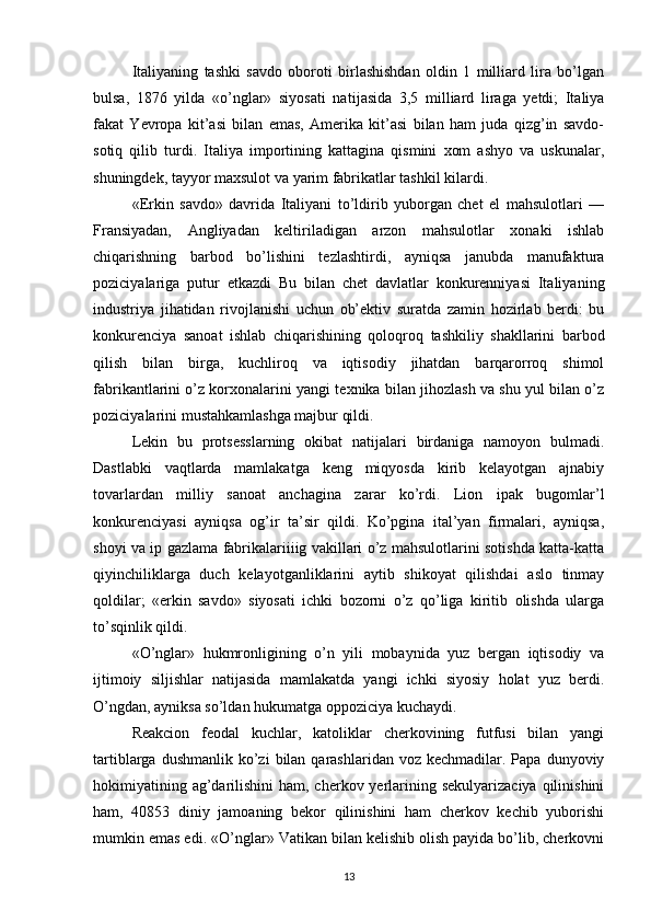 Italiyaning   tashki   savdo   oboroti   birlashishdan   oldin   1   milliard   lira   bo’lgan
bulsa,   1876   yilda   «o’nglar»   siyosati   na tijasida   3,5   milliard   liraga   yetdi;   Italiya
fakat   Yevropa   kit’asi   bilan   emas,   Amerika   kit’asi   bilan   ham   juda   qizg’in   savdo-
sotiq   qilib   turdi.   Italiya   importining   kattagina   qismini   xom   ashyo   va   uskunalar,
shuningdek, tayyor maxsulot va yarim fabrikatlar tashkil kilardi.
«Erkin   savdo»   davrida   Italiyani   to’ldirib   yuborgan   chet   el   mahsulotlari   —
Fransiyadan,   Angliyadan   keltiriladigan   arzon   mahsulotlar   xonaki   ishlab
chiqarishning   barbod   bo’lishini   tezlashtirdi,   ayniqsa   janubda   manufaktura
poziciyalariga   putur   etkazdi   Bu   bilan   chet   davlatlar   konkurenniyasi   Italiya ning
industriya   jihatidan   rivojlanishi   uchun   ob’ektiv   suratda   zamin   hozirlab   berdi:   bu
konkurenciya   sanoat   ishlab   chiqarishining   qoloqroq   tashkiliy   shakllarini   barbod
qilish   bilan   birga,   kuchliroq   va   iqtisodiy   jihatdan   barqarorroq   shimol
fabrikantlarini o’z korxonalarini yangi texnika bilan jihozlash va shu yul bilan o’z
poziciyalarini mustahkamlashga majbur qildi.
Lekin   bu   protsesslarning   okibat   natijalari   birdaniga   namoyon   bulmadi.
Dastlabki   vaqtlarda   mamlakatga   keng   miqyosda   kirib   kelayotgan   ajnabiy
tovarlardan   milliy   sanoat   anchagina   zarar   ko’rdi.   Lion   ipak   bugomlar’l
konkurenciyasi   ayniqsa   og’ir   ta’sir   qildi.   Ko’pgina   ital’yan   firmalari,   ayniqsa,
shoyi va ip gazlama fabrikalariiiig vakillari o’z mahsulotlarini sotishda katta-katta
qiyinchiliklarga   duch   kelayotganliklarini   aytib   shikoyat   qilishdai   aslo   tinmay
qoldilar;   «erkin   savdo»   siyosati   ichki   bozorni   o’z   qo’liga   kiritib   olishda   ularga
to’sqinlik qildi.
«O’nglar»   hukmronligining   o’n   yili   mobaynida   yuz   bergan   iqtisodiy   va
ijtimoiy   siljishlar   natijasida   mamlakatda   yangi   ichki   siyosiy   holat   yuz   berdi.
O’ngdan, ayniksa so’ldan hukumatga oppoziciya kuchaydi.
Reakcion   feodal   kuchlar,   katoliklar   cherkovining   futfusi   bilan   yangi
tartiblarga  dushmanlik  ko’zi   bilan qarashlaridan  voz  kechmadilar. Papa  dunyoviy
hokimiyatining ag’darilishini  ham, cherkov yerlarining sekulyarizaciya  qilinishini
ham,   40853   diniy   jamoaning   bekor   qilinishini   ham   cherkov   kechib   yuborishi
mumkin emas edi. «O’nglar» Vatikan bilan kelishib olish payida bo’lib, cherkovni
13 