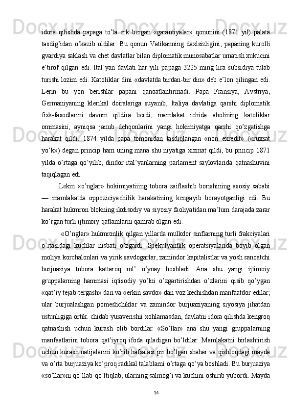 idora   qilishda   papaga   to’la   erk   bergan   «garantiyalar»   qonunini   (1871   yil)   palata
tasdig’idan   o’kazib   oldilar.   Bu   qonun   Vatikanning   daxlsizligini,   papaning   kurolli
gvardiya saklash va chet davlatlar bilan diplomatik munosabatlar urnatish xukucini
e’tirof   qilgan   edi.   Ital’yan   davlati   har   yili   papaga   3225   ming   lira   subsidiya   tulab
turishi lozim edi. Katoliklar dini «davlatda birdan-bir din» deb e’lon qilingan edi.
Lerin   bu   yon   berishlar   papani   qanoatlantirmadi.   Papa   Fransiya,   Avstriya,
Germaniyaning   klerikal   doiralariga   suyanib,   Italiya   davlatiga   qarshi   diplomatik
fisk-fasodlarini   davom   qildira   berdi,   mamlakat   ichida   aholining   katoliklar
ommasini,   ayniqsa   janub   dehqonlarini   yangi   hokimiyatga   qarshi   qo’zgatishga
harakat   qildi.   1874   yilda   papa   tomonidan   tasdiqlangan   «non   exredit»   («ruxsat
yo’k») degan prin cip ham uning mana shu niyatiga xizmat qildi, bu princip 1871
yilda   o’rtaga   qo’yilib,   dindor   ital’yanlarning   parlament   saylovlarida   qatnashuvini
taqiqlagan edi.
Lekin   «o’nglar»   hokimiyatiiing   tobora   zaiflashib   borishining   asosiy   sababi
—   mamlakatda   oppoziciyachilik   harakatining   kengayib   borayotganligi   edi.   Bu
harakat hukmron blokning ikdisodiy va siyosiy faoliyatidan ma’lum darajada zarar
ko’r gan turli ijtimoiy qatlamlarni qamrab olgan edi.
  «O’nglar» hukmronlik qilgan yillarda mulkdor sinflarning turli frakciyalari
o’rtasidagi   kuchlar   nisbati   o’zgardi.   Spekulyantlik   operatsiyalarida   boyib   olgan
moliya korchalonlari va yirik savdogarlar, zamindor kapitalistlar va yosh sanoatchi
bur juaziya   tobora   kattaroq   rol’   o’ynay   boshladi.   Ana   shu   yangi   ijtimoiy
gruppalarning   hammasi   iqtisodiy   yo’lni   o’zgartirishdan   o’zlarini   qisib   qo’ygan
«qat’iy tejab-tergash» dan va «erkin savdo» dan voz kechishdan manfaatdor edilar;
ular   burjualashgan   pomeshchiklar   va   zamindor   burjuaziyaning   siyosiya   jihatdan
ustunligiga ortik. chidab yuraverishii xohlamasdan, davlatni idora qilishda kengroq
qatnashish   uchun   kurash   olib   bordilar.   «So’llar»   ana   shu   yangi   gruppalarning
manfaatlarini   tobora   qat’iyroq   ifoda   qiladigan   bo’ldilar.   Mamlakatni   birlashtirish
uchun kurash natijalarini ko’rib hafsalasi pir bo’lgan shahar va qishloqdagi mayda
va o’rta burjuaziya ko’proq radikal talablarni o’rtaga qo’ya boshladi. Bu burjuaziya
«so’llar»ni qo’llab-qo’ltiqlab, ularning salmog’i va kuchini oshirib yubordi. Mayda
14