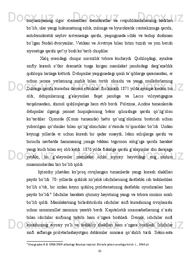 burjuaziyaning   ilgor   elementlari   demokratlar   va   respublikachilarning   kadrlari
bo’lib, ular yangi hukumatning solik, zulmiga va byurokratik centralizmiga qarshi,
antidemokratik   saylov   sistemasiga   qarshi,   yaqinginada   ichki   va   tashqi   dushman
bo’lgan   feodal-dvoryanlar,   Vati kan   va   Avstriya   bilan   bitim   tuzish   va   yon   berish
siyosatiga qarshi qat’iy bosh ko’tarib chiqdilar.
  Xalq   orasidagi   chuqur   norozilik   tobora   kuchaydi.   Qishloqdagi,   ayniksa
sinfiy   kurash   o’tkir   dramatik   tusga   kirgan   mamlakat   janubidagi   darg’azablik
qishloqni larzaga keltirdi. Dehqonlar yaqiginadagi qonli ta’qiblarga qaramasdan, er
uchun   jamoa   yerlarining   zurlik   bilan   tortib   olinishi   va   yangi   mulkdorlarning
Zulmiga qarshi kurashni davom ettirdilar. Bu kurash 1871 yilda ayniqsa keskin tus
oldi,   dehqonlarning   g’alayonlari   faqat   janubga   va   Lacio   viloyatigagina
tarqalmasdan,   shimol   qishloqlariga   ham   etib   bordi.   Polezina,   Andria   tumanlarida
dehqonlar   ilgarigi   jamoat   huquqlarining   bekor   qilinishiga   qarshi   qo’zg’olon
ko’tardilar.   Ojonoda   (Komo   tumanida)   hatto   qo’uzg’olonlarni   bostirish   uchun
yuborilgan   qo’shinlar   bilan   qo’zg’olonchilar   o’rtasida   to’qinishlar   bo’ldi.   Undan
keyingi   yillarda   er   uchun   kurash   bir   qadar   susaydi,   lekin   soliqlarga   qarshi   va
birinchi   navbatda   hammaning   joniga   tekkan   tegirmon   solig’iga   qarshi   harakat
yangi kuch bi lan avj olib ketdi. 1876 yilda fiskalga qarshi g’alayonlar shu darajaga
yetdiki,   bu   g’alayonlar   mamlakat   ichki   siyosiy   hayotidagi   eng   muhim
muammolardan biri bo’lib qoldi.
Iqtisodiy   jihatdan   ko’proq   rivojlangan   tumanlarda   yangi   kurash   shakllari
paydo bo’ldi: 70- yillarda qishlok xo’jalik ishchilarining dastlabki  ish tashlashlari
bo’lib   o’tdi,   bir   ozdan   keyin   qishloq   proletariatining   dastlabki   uyushmalari   ham
paydo bo’ldi. 4
  Ishchilar  harakati  ijtimoiy hayotning yangi va tobora muxim omili
bo’lib   qoldi.   Mamlakatning   birlashtirilishi   ishchilar   sinfi   kurashining   rivojlanishi
uchun   umummillat   zaminini   yaratib   berdi.   Kapitalistik   munosabatlarning   o’sishi
bilan   ishchilar   sinfining   tarkibi   ham   o’zgara   boshladi.   Demak,   ishchilar   sinfi
kurashinnng   siyosiy   yo’li   va   tashkiliy   shakllari   ham   o’zgara   boshladi.   Ishchilar
sinfi   saflariga   proletarlashayotgan   dehkonlar   ommasi   qo’shilib   turdi.   Sekin-asta
4
 Vinogradov K.B. 1908-1909 yillardagi Bosniya inqirozi: Birinchi jahon urushiga kirish. L ., 1964  yil .
15 