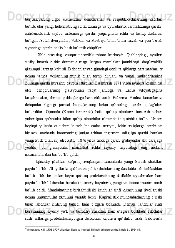 burjuaziyaning   ilgor   elementlari   demokratlar   va   respublikachilarning   kadrlari
bo’lib, ular yangi hukumatning solik, zulmiga va byurokratik centralizmiga qarshi,
antidemokratik   saylov   sistemasiga   qarshi,   yaqinginada   ichki   va   tashqi   dushman
bo’lgan   feodal-dvoryanlar,   Vati kan   va   Avstriya   bilan   bitim   tuzish   va   yon   berish
siyosatiga qarshi qat’iy bosh ko’tarib chiqdilar.
  Xalq   orasidagi   chuqur   norozilik   tobora   kuchaydi.   Qishloqdagi,   ayniksa
sinfiy   kurash   o’tkir   dramatik   tusga   kirgan   mamlakat   janubidagi   darg’azablik
qishloqni larzaga keltirdi. Dehqonlar yaqiginadagi qonli ta’qiblarga qaramasdan, er
uchun   jamoa   yerlarining   zurlik   bilan   tortib   olinishi   va   yangi   mulkdorlarning
Zulmiga qarshi kurashni davom ettirdilar. Bu kurash 1871 yilda ayniqsa keskin tus
oldi,   dehqonlarning   g’alayonlari   faqat   janubga   va   Lacio   viloyatigagina
tarqalmasdan,   shimol   qishloqlariga   ham   etib   bordi.   Polezina,   Andria   tumanlarida
dehqonlar   ilgarigi   jamoat   huquqlarining   bekor   qilinishiga   qarshi   qo’zg’olon
ko’tardilar.   Ojonoda   (Komo   tumanida)   hatto   qo’uzg’olonlarni   bostirish   uchun
yuborilgan   qo’shinlar   bilan   qo’zg’olonchilar   o’rtasida   to’qinishlar   bo’ldi.   Undan
keyingi   yillarda   er   uchun   kurash   bir   qadar   susaydi,   lekin   soliqlarga   qarshi   va
birinchi   navbatda   hammaning   joniga   tekkan   tegirmon   solig’iga   qarshi   harakat
yangi kuch bi lan avj olib ketdi. 1876 yilda fiskalga qarshi g’alayonlar shu darajaga
yetdiki,   bu   g’alayonlar   mamlakat   ichki   siyosiy   hayotidagi   eng   muhim
muammolardan biri bo’lib qoldi.
Iqtisodiy   jihatdan   ko’proq   rivojlangan   tumanlarda   yangi   kurash   shakllari
paydo bo’ldi: 70- yillarda qishlok xo’jalik ishchilarining dastlabki  ish tashlashlari
bo’lib   o’tdi,   bir   ozdan   keyin   qishloq   proletariatining   dastlabki   uyushmalari   ham
paydo bo’ldi. 4
  Ishchilar  harakati  ijtimoiy hayotning yangi va tobora muxim omili
bo’lib   qoldi.   Mamlakatning   birlashtirilishi   ishchilar   sinfi   kurashining   rivojlanishi
uchun   umummillat   zaminini   yaratib   berdi.   Kapitalistik   munosabatlarning   o’sishi
bilan   ishchilar   sinfining   tarkibi   ham   o’zgara   boshladi.   Demak,   ishchilar   sinfi
kurashinnng   siyosiy   yo’li   va   tashkiliy   shakllari   ham   o’zgara   boshladi.   Ishchilar
sinfi   saflariga   proletarlashayotgan   dehkonlar   ommasi   qo’shilib   turdi.   Sekin-asta
4
 Vinogradov K.B. 1908-1909 yillardagi Bosniya inqirozi: Birinchi jahon urushiga kirish. L ., 1964  yil .
15