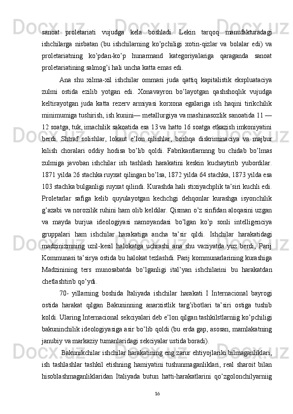 sanoat   proletariati   vujudga   kela   boshladi.   Lekin   tarqoq   manufakturadagi
ishchilarga   nisbatan   (bu   ishchilarning   ko’pchiligi   xotin-qizlar   va   bolalar   edi)   va
proletariatning   ko’pdan-ko’p   hunarmand   kategoriyalariga   qaraganda   sanoat
proletariatining salmog’i hali uncha katta emas edi.
Ana   shu   xilma-xil   ishchilar   ommasi   juda   qattiq   kapitalistik   ekspluataciya
zulmi   ostida   ezilib   yotgan   edi.   Xonavayron   bo’layotgan   qashshoqlik   vujudga
keltirayotgan   juda   katta   rezerv   armiyasi   korxona   egalariga   ish   haqini   tirikchilik
minimumiga tushirish, ish kunini— metallurgiya va mashinasozlik sanoatida 11 —
12 soatga, tuk, imachilik sakoatida esa 13 va hatto 16 soatga etkazish imkoniyatini
berdi.   Shtraf   solishlar,   lo kaut   e’lon   qilishlar,   boshqa   diskriminaciya   va   majbur
kilish   choralari   oddiy   hodisa   bo’lib   qoldi.   Fabrikantlarnnng   bu   chidab   bo’lmas
zulmiga   javoban   ishchilar   ish   tashlash   harakatini   keskin   kuchaytirib   yubordilar.
1871 yilda 26 stachka ruyxat qilingan bo’lsa, 1872 yilda 64 stachka, 1873 yilda esa
103 stach ka bulganligi ruyxat qilindi. Kurashda hali stixiyachplik ta’siri kuchli edi.
Proletarlar   safiga   kelib   quyulayotgan   kechchgi   dehqonlar   kurashga   isyonchilik
g’azabi va norozilik ruhini ham olib keldilar. Qisman o’z sinfidan aloqasini uzgan
va   mayda   burjua   ideologiyasi   namoyandasi   bo’lgan   ko’p   sonli   intelligenciya
gruppalari   ham   ishchilar   harakatiga   ancha   ta’sir   qildi.   Ishchi lar   harakatidagi
madzinizmning   uzil-kesil   halokatga   uchrashi   ana   shu   vaziyatda   yuz   berdi,   Parij
Kommunasi ta’sirya ostida bu halokat tezlashdi. Parij kommunarlarining kurashiga
Madzinining   ters   munosabatda   bo’lganligi   ital’yan   ishchilarini   bu   harakatdan
chetlashtirib qo’ydi.
70-   yillarning   boshida   Italiyada   ishchilar   harakati   I   In ternacional   bayrogi
ostida   harakat   qilgan   Bakuninning   anarxistlik   targ’ibotlari   ta’siri   ostiga   tushib
koldi. Ularing Internacional sekciyalari deb e’lon qilgan tashkilstlarniig ko’pchiligi
bakuninchilik ideologiyasiga asir bo’lib qoldi (bu erda gap, asosan, mamlakatning
janubiy va markaziy tumanlaridagi sekciyalar ustida boradi).
 Bakunikchilar ishchilar harakatining eng zarur ehtiyojlariki bilmaganliklari,
ish   tashlashlar   tashkil   etishning   hamiyatini   tushunmaganliklari,   real   sharoit   bilan
hisoblashmaganliklaridan   Italiyada   butun   hatti-harakatlarini   qo’zgolonchilyarniig
16 