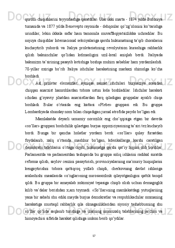 qurolli chiqishlarini tayyorlashga qaratdilar. Ular ikki marta - 1874 yilda Boloniya
tumanida va 1877 yilda Benevepto rayonida - dehqonlar qo’zg’olonini ko’tarishga
urindilar,   lekin   ikkala   safar   ham   tamomila   muvaffaqiyatsizlikka   uchradilar.   Bu
nojuya chiqishlar Internacional sekciyalariga qarshi hukumatning ta’qib choralarini
kuchaytirib   yubordi   va   Italiya   proletariatining   revolyutsion   kurashiga   rahbarlik
qilish   bakuinchilar   qo’lidan   kelmasligini   uzil-kesil   aniqlab   berdi.   Ita liyada
bakunizm ta’sirining pasayib ketishiga boshqa muhim sabablar ham yordamlashdi.
70-yillar   oxiriga   bo’rib   Ita liya   ishchilar   harakatining   markazi   shimolga   ko’cha
boshladi.
Asl   proletar   elementlar,   ayniqsa   sanoat   ishchilari   burjuaziya   orasidan
chiqqan   anarxist   hamrohlardan   tobora   ustun   kela   boshladilar.   Ishchilar   harakati
ichidan   g’oyaviy   jihatdan   anarxistlardan   farq   qiladigan   gruppalar   ajralib   chiqa
boshladi.   Bular   o’rtasida   eng   kattasi   «Plebe»   gruppasi   edi.   Bu   gruppa
Lombardiyada shunday nom bilan chiqadigan jurnal atrofida paydo bo’lgan edi.
Mamlakatda   deyarli   umumiy   norozilik   eng   cho’qqisiga   etgan   bir   davrda
«so’llar» gruppasi boshchilik qilaetgan burjua oppoziciyasining ta’siri tez kuchayib
bordi.   Bunga   bir   qancha   holatlar   yordam   berdi:   «so’llar»   qulay   fursatdan
foydalanib,   xalq   o’rta sida   mashhur   bo’lgan,   kderikallarga   karshi   caratilgan
demokra tii talablariui o’rtaga cuyib, hukumatga qarshi qat’iy hujum olib bordilar.
Parlamentda   va   parlamentdan   tashqarida   bu   gruppa   soliq   ishlarini   radikal   suratda
reforma qilish, saylov cenzini pasaytirish, provinciyalarning ma’muriy huquqlarini
kengaytirishni   tobora   qattiqroq   yollab   chiqdi,   cherkovning   davlat   ishlariga
aralashishi   masalasida   «o’nglar»ning   nurosasozlmk   qilayotganligini   qattik   tanqid
qildi. Bu gruppa bir  amayalab  xokimiyat  tepasiga chiqib olish  uchun demagoglik
kilib   va’dalar   berishdan   x,am   toymadi.   «So’llar»ning   mamlakatdagi   yutuqlariiing
yana bir sababi shu ediki mayda burjua demokratlar va respublikachilar ommaning
harakatiga   mustaqil   rahbarlik   qila   olmaganliklaridan   siyosiy   tashabbusning   shu
so’llar   qo’lida   saqlanib   turishiga   va   ularning   umumxalq   talablarining   jarchisi   va
himoyachisi sifatida harakat qilishiga imkon berib qo’ydilar.
17 