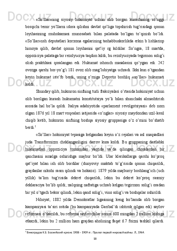 «So’llar»ning   siyosiy   hokimiyat   uchun   olib   borgan   kurashining   so’nggi
bosqichi temir yo’llarni idora qilishni  davlat qo’liga topshirish tug’risidagi qonun
loyihasining   muhokamasi   munosabati   bilan   palatada   bo’lgan   to’qinish   bo’ldi.
«So’llar»nsh   deputatlari   korxona   egalarining   tashabbuskorlikda   erkin   b   lishlarinp
himoya   qilib,   davlat   qonun   loyihasini   qat’iy   rg   kildilar.   So’ngra,   18   martda,
oppoziciya palataga bir rezolyuciya taqdim kildi, bu rezolyuciyada tegirmon solig’i
olish   praktikasi   qoralangan   edi.   Hukumat   ishonch   masalasini   qo’ygan   edi.   242
ovozga qarshi bor-yo’g’i 181 ovoz olib mag’lubiyatga uchradi. Ikki kun o’tgandan
keyin   hukumat   iste’fo   berdi,   uning   o’rniga   Depretis   boshliq   «so’llar»   hukumati
keldi.
Shunday qilib, hukmron sinfning turli frakciyalari o’rtasida hokimiyat uchun
olib   borilgan   kurash   hukumatni   konstitutsiya   yo’li   bilan   shunchaki   almashtirish
asosida   hal   bo’la   qoldi.   Italiya   adabiyotida   «parlament   revolgotsiyasi»   deb   nom
olgan 1876 yil 18 mart voqealari iatijasida «o’nglar» siyosiy maydondan uzil-kesil
chiqib   ketib,   hukmron   sinfning   boshqa   siyosiy   gruppasiga   o’z   o’rnini   bo’shatib
berdi. 5
«So’llar» hokimiyat tepasiga kelgandan keyin o’z rejalari va asl maqsadlari
juda   Transformizm   cheklanganligini   darrov   kura   koldi.   Bu   gruppaning   dastlabki
hukumatlari   oppoziciya   tomonidan   vaqtida   va’da   qilingan   choralardan   bir
qanchasini   amalga   oshirishga   majbur   bo’ldi.   Ular   klerikallarga   qarshi   ko’proq
qat’iyat   bilan   ish   olib   bordilar   (dunyoviy   maktab   to’g’risida   qonun   chiqarildi,
grajdanlar nikohi rasm qilindi va hokazo). 1879 yilda majburiy boshlang’ich (uch
yillik)   ta’lim   tug’risida   dekret   chiqarildi,   lekin   bu   dekret   ko’proq   rasmiy
deklaraciya bo’lib qoldi; xalqning nafratiga uchrab kelgan te girmon solig’i oradan
bir yil o’tgach bekor qilindi, lekin qand solig’i, vino solig’i va boshqalar oshirildi.
Nihoyat,   1882   yilda   Demokratlar   ligasining   keng   ko’lamda   olib   borgan
kampaniyasi  ta’siri ostida (bu kampaniyada Garibal’di ishtirok qilgan edi) saylov
reformasi o’tkazildi, bu reforma saylovchilar sonini 600 mingdan 2 million kishiga
etkazdi,  lekin bu  2 million ham   grajdan  aholining  faqat   6.7 foizni  tashkil  qilardi.
5
 Виноградов К.Б. Боснийский кризис 1908 – 1909 гг.: Пролог первой мировой войны. Л., 1964.
18