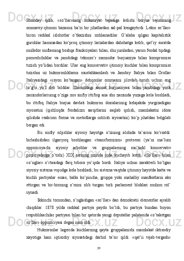 Shunday   qilib,   «so’llar»ning   hokimiyat   tepasiga   kelishi   burjua   rejimining
ommaviy-ijtimoii  bazasini   ba’zi   bir   jihatlardan  sal-pal   kengaytirdi. Lekin so’llar»
biron   radikal   islohotlar   o’tkazishni   xohlamadilar.   G’alaba   qilgan   kapitalistik
guruhlar   hammadan   ko’proq   ijtimoiy   larzalardan   dahshatga   kelib,   qat’iy   suratda
mulkdor sinflarning boshqa frankciyalari bilan, shu jumladan, yarim feodal tipdagi
pomeshchiklar   va   janubdagi   tekinxo’r   zamindor   burjuaziya   bilan   kompromiss
tuzish   yo’lidan   bordilar.   Ular   eng   konservativ   ijtimoiy   kuchlar   bilan   kompromiss
tuzishni   uz   hukmronliklarini   mustahkamlash   va   Janubiy   Italiya   bilan   Orollar
Italiyasidagi   «isyon   ko’targan»   dehqonlar   ommasini   jilovlab   turish   uchun   eng
to’g’ri   yo’l   deb   bildilar.   Shimoldagi   sanoat   burjuaziyasi   bilan   janubdagi   yirik
zamindorlariuing o’ziga xos sinfiy ittifoqi ana shu zaminda yuzaga kela boshladi,
bu   ittifoq   Italiya   burjua   davlati   hukmron   doiralariniig   kelajakda   yurgizadigan
siyosatini   (qishloqda   feodalizm   sarqitlarini   saqlab   qolish,   mamlakatni   idora
qilishda   reakcion   forma   va   metodlarga   intilish   siyosatini)   ko’p   jihatdan   belgilab
bergan edi.
Bu   sinfiy   siljishlar   siyosiy   hayotga   o’zining   alohida   ta’sirini   ko’rsatdi:
birlashishdan   ilgariyoq   boshlangan   «transfor mizm»   protsessi   (ya’ni   ma’lum
oppoziciyachi   siyosiy   arboblar   va   gruppalarning   mu’tadil   konservativ
poziciyalarga   o’tishi)   XIX   asrning   oxirida   juda   kuchayib   ketdi.   «So’llar»   bilan
«o’nglar»   o’rtasidagi   farq   tobora   yo’qola   bordi.   Italiya   uchun   xarakterli   bo’lgan
siyosiy sistema vujudga kela boshladi, bu sistema vaqtida ijtimoiy hayotda katta va
kuchli   partiyalar   emas,   balki   ko’pincha,   gruppa   yoki   mahalliy   manfaatlarni   aks
ettirgan   va   bir-birining   o’rnini   olib   turgan   turli   parlament   bloklari   muhim   rol’
uynadi.
Ikkinchi tomondan, o’nglashgan «so’llar» dan demokratii elementlar ajralib
chiqdilar.   1878   yilda   radikal   partiya   paydo   bo’ldi,   bu   partiya   bundan   buyon
respublikachilar partiyasi bilan bir qatorda yangi deputatlar palatasida «o’taketgan
so’l lar» oppoziciyasi degan nom oldi.
Hukmronlar   lagerida   kuchlarning   qayta   gruppalanishi   mamlakat   iktisodiy
xayotiga   ham   iqtisodiy   siyosatidagi   darhol   ta’sir   qildi.   «qat’ii   tejab-tergash»
19 