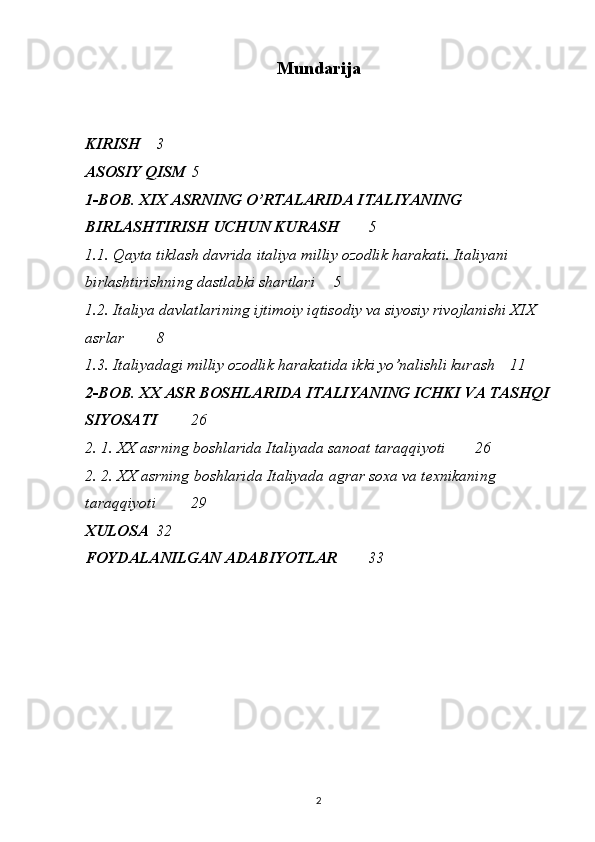 Mundarija
KIRISH  3
ASOSIY QISM  5
1-BOB.  XIX ASRNING O’RTALARIDA ITALIYANING 
BIRLASHTIRISH UCHUN KURASH   5
1.1.  Qayta tiklash davrida italiya milliy ozodlik harakati. Italiyani 
birlashtirishning dastlabki shartlari   5
1.2.  Italiya davlatlarining ijtimoiy iqtisodiy va siyosiy rivojlanishi XIX 
asrlar   8
1.3.  Italiyadagi milliy ozodlik harakatida ikki yo’nalishli kurash   11
2-BOB.  XX ASR BOSHLARIDA ITALIYANING ICHKI VA TASHQI
SIYOSATI   26
2. 1.   XX asrning boshlarida Italiyada sanoat taraqqiyoti  26
2. 2.  XX asrning boshlarida Italiyada agrar soxa va texnikaning 
taraqqiyoti  29
XULOSA  32
FOYDALANILGAN ADABIYOTLAR  33
2 