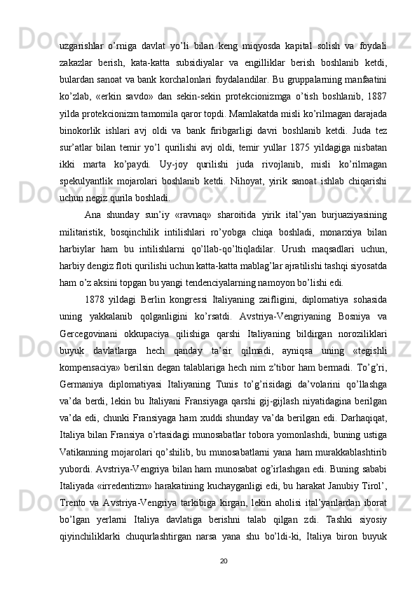 uzgarishlar   o’rniga   davlat   yo’li   bilan   keng   miqyosda   kapital   solish   va   foydali
zakazlar   berish,   kata-katta   subsidiyalar   va   engilliklar   berish   boshlanib   ketdi,
bulardan sanoat va bank korchalonlari foydalandilar. Bu gruppalarning manfaatini
ko’zlab,   «erkin   savdo»   dan   sekin-sekin   protekcionizmga   o’tish   boshlanib,   1887
yilda protekcionizm tamomila qaror topdi. Mamlakatda misli ko’rilmagan darajada
binokorlik   ishlari   avj   oldi   va   bank   firibgarligi   davri   boshlanib   ketdi.   Juda   tez
sur’atlar   bilan   temir   yo’l   qurilishi   avj   oldi,   temir   yullar   1875   yildagiga   nisbatan
ikki   marta   ko’paydi.   Uy-joy   qurilishi   juda   rivojlanib,   misli   ko’rilmagan
spekulyantlik   mojarolari   boshlanib   ketdi.   Nihoyat,   yirik   sanoat   ishlab   chiqarishi
uchun negiz qurila boshladi.
Ana   shunday   sun’iy   «ravnaq»   sharoitida   yirik   ital’yan   burjuaziyasining
militaristik,   bosqinchilik   intilishlari   ro’yobga   chiqa   boshladi,   monarxiya   bilan
harbiylar   ham   bu   intilishlarni   qo’llab-qo’ltiqladilar.   Urush   maqsadlari   uchun,
harbiy dengiz floti qurilishi uchun katta-katta mablag’lar ajratilishi tashqi siyosatda
ham o’z aksini topgan bu yangi tendenciyalarning namoyon bo’lishi edi.
1878   yildagi   Berlin   kongressi   Italiyaning   zaifligini,   diplomatiya   sohasida
uning   yakkalanib   qolganligini   ko’rsatdi.   Avstriya-Vengriyaning   Bosniya   va
Gercegovinani   okkupaciya   qilishiga   qarshi   Italiyaning   bildirgan   noroziliklari
buyuk   davlatlarga   hech   qanday   ta’sir   qilmadi,   ayniqsa   uning   «tegishli
kompensaciya» berilsin degan talablariga hech nim  z’tibor  ham  bermadi. To’g’ri,
Germaniya   diplomatiyasi   Italiyaning   Tunis   to’g’risidagi   da’volarini   qo’llashga
va’da   berdi,   lekin   bu   Italiyani   Fransiyaga   qarshi   gij-gijlash   niyatidagina   berilgan
va’da  edi,   chunki   Fransiyaga   ham   xuddi   shunday   va’da   berilgan   edi.   Darhaqiqat,
Italiya bilan Fransiya o’rtasidagi munosabatlar tobora yomonlashdi, buning ustiga
Vatikanning mojarolari qo’shilib, bu munosabatlarni  yana ham murakkablashtirib
yubordi. Avstriya-Vengriya bilan ham munosabat og’irlashgan edi. Buning sababi
Italiyada «irredentizm» harakatining kuchayganligi edi, bu harakat Janubiy Tirol’,
Trento   va   Avstriya-Vengriya   tarkibiga   kirgan,   lekin   aholisi   ital’yanlardan   iborat
bo’lgan   yerlarni   Italiya   davlatiga   berishni   talab   qilgan   zdi.   Tashki   siyosiy
qiyinchiliklarki   chuqurlashtirgan   narsa   yana   shu   bo’ldi-ki,   Italiya   biron   buyuk
20