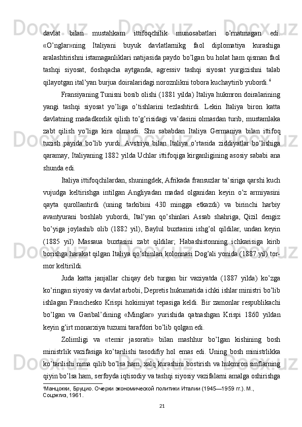 davlat   bilan   mustahkam   ittifoqchilik   munosabatlari   o’rnatmagan   edi.
«O’nglar»ning   Italiyani   buyuk   davlatlarnikg   faol   diplomatiya   kurashiga
aralashtirishni istamaganliklari natijasida paydo bo’lgan bu holat ham qisman faol
tashqi   siyosat,   6oshqacha   aytganda,   agressiv   tashqi   siyosat   yurgizishni   talab
qilayotgan ital’yan burjua doiralaridagi noroznlikni tobora kuchaytirib yubordi. 6
Fransiyaning Tunisni bosib olishi (1881 yilda) Italiya hukmron doiralarining
yangi   tashqi   siyosat   yo’liga   o’tishlarini   tezlashtirdi.   Lekin   Italiya   biron   katta
davlatning  madadkorlik  qilish   to’g’risidagi   va’dasini  olmasdan   turib,  mustamlaka
zabt   qilish   yo’liga   kira   olmasdi.   Shu   sababdan   Italiya   Germa niya   bilan   ittifoq
tuzish   payida   bo’lib   yurdi.   Avstriya   bilan   Italiya   o’rtasida   ziddiyatlar   bo’lishiga
qaramay, Italiyaning 1882 yilda Uchlar ittifoqiga kirganligining asosiy sababi ana
shunda edi.
Italiya ittifoqchilardan, shuningdek, Afrikada fransuzlar ta’siriga qarshi kuch
vujudga   keltirishga   intilgan   Angliyadan   madad   olganidan   keyin   o’z   armiyasini
qayta   qurollantirdi   (uning   tarkibini   430   mingga   etkazdi)   va   birinchi   harbiy
avantyurani   boshlab   yubordi,   Ital’yan   qo’shinlari   Assab   shahriga,   Qizil   dengiz
bo’yiga   joylashib   olib   (1882   yil),   Baylul   buxtasini   ishg’ol   qildilar,   undan   keyin
(1885   yil)   Massaua   buxtasini   zabt   qildilar;   Habashistonning   ichkarisiga   kirib
borishga harakat qilgan Italiya qo’shinlari kolonnasi Dog’ali yonida (1887 yil) tor-
mor keltirildi.
Juda   katta   janjallar   chiqay   deb   turgan   bir   vaziyatda   (1887   yilda)   ko’zga
ko’ringan siyosiy va davlat arbobi, Depretis hukumatida ichki ishlar ministri bo’lib
ishlagan   Franchesko   Krispi   hokimiyat   tepasiga   keldi.   Bir   zamonlar   respublikachi
bo’lgan   va   Garibal’dining   «Minglar»   yurishida   qatnashgan   Krispi   1860   yildan
keyin g’irt monarxiya tuzumi tarafdori bo’lib qolgan edi.
Zolimligi   va   «temir   jasorati»   bilan   mashhur   bo’lgan   kishining   bosh
ministrlik   vazifasiga   ko’tarilishi   tasodifiy   hol   emas   edi.   Uning   bosh   ministrlikka
ko’tarilishi nima qilib bo’lsa ham, xalq kurashini bostirish va hukmron sinflarning
qiyin bo’lsa ham, serfoyda iqtisodiy va tashqi siyosiy vazifalarni amalga oshirishga
6
Манцокки, Бруцио. Очерки экономической политики Италии (1945—1959   гг.). М., 
Соцэкгиз, 1961.
21 