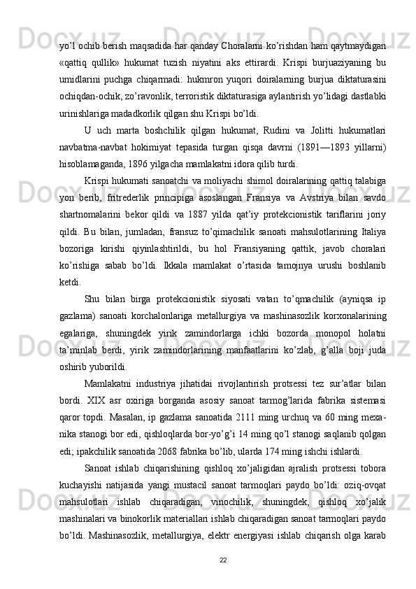 yo’l ochib berish maqsadida har qanday Choralarni ko’rishdan ham qaytmaydigan
«qattiq   qullik»   hukumat   tuzish   niyatini   aks   ettirardi.   Krispi   burjuaziyaning   bu
umidlarini   puchga   chiqarmadi:   hukmron   yuqori   doiralarning   bur jua   diktaturasini
ochiqdan-ochik, zo’ravonlik, terroristik diktaturasiga aylantirish yo’lidagi dastlabki
urinishlariga madadkorlik qilgan shu Krispi bo’ldi.
U   uch   marta   boshchilik   qilgan   hukumat,   Rudini   va   Jolitti   hukumatlari
navbatma-navbat   hokimiyat   tepasida   turgan   qisqa   davrni   (1891—1893   yillarni)
hisoblamaganda, 1896 yilgacha mamlakatni idora qilib turdi.
Krispi hukumati sanoatchi va moliyachi shimol doiralarining qattiq talabiga
yon   berib,   fritrederlik   principiga   asoslangan   Fransiya   va   Avstriya   bilan   savdo
shartnomalarini   bekor   qildi   va   1887   yilda   qat’iy   protekcionistik   tariflarini   joriy
qildi.   Bu   bilan,   jumladan,   fransuz   to’qimachilik   sanoati   mahsulotlarining   Italiya
bozoriga   kirishi   qiyinlashtirildi,   bu   hol   Fransiyaning   qattik,   javob   choralari
ko’rishiga   sabab   bo’ldi.   Ikkala   mamlakat   o’rtasida   tamojnya   urushi   boshlanib
ketdi.
Shu   bilan   birga   protekcionistik   siyosati   vatan   to’qmachilik   (ayniqsa   ip
gazlama)   sanoati   korchalonlariga   metallurgiya   va   mashinasozlik   korxonalarining
egalariga,   shuningdek   yirik   zamindorlarga   ichki   bozorda   monopol   holatni
ta’minlab   berdi,   yirik   zamindorlarining   manfaatlarini   ko’zlab,   g’alla   boji   juda
oshirib yuborildi.
Mamlakatni   industriya   jihatidai   rivojlantirish   protsessi   tez   sur’atlar   bilan
bordi.   XIX   asr   oxiriga   borganda   asosiy   sanoat   tarmog’larida   fabrika   sistemasi
qaror  topdi. Masalan,  ip gazlama sanoatida 2111 ming urchuq va 60 ming mexa -
nika stanogi bor edi, qishloqlarda bor-yo’g’i 14 ming qo’l stanogi saqlanib qolgan
edi; ipakchilik sanoatida 2068 fabrika bo’lib, ularda 174 ming ishchi ishlardi.
Sanoat   ishlab   chiqarishining   qishloq   xo’jaligidan   ajralish   protsessi   tobora
kuchayishi   natijasida   yangi   mustacil   sanoat   tarmoqlari   paydo   bo’ldi:   oziq-ovqat
mahsulotlari   ishlab   chiqaradigan,   vinochilik,   shuningdek,   qishloq   xo’jalik
mashinalari va binokorlik materiallari ishlab chiqaradigan sanoat tarmoqlari paydo
bo’ldi.   Mashinasozlik,   metallurgiya,   elektr   energiyasi   ishlab   chiqarish   olga   karab
22 