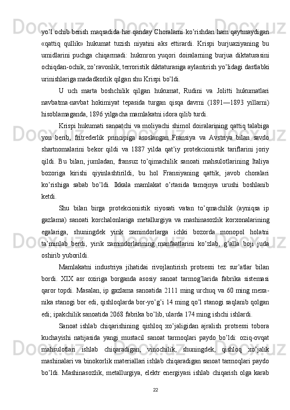 yo’l ochib berish maqsadida har qanday Choralarni ko’rishdan ham qaytmaydigan
«qattiq   qullik»   hukumat   tuzish   niyatini   aks   ettirardi.   Krispi   burjuaziyaning   bu
umidlarini   puchga   chiqarmadi:   hukmron   yuqori   doiralarning   bur jua   diktaturasini
ochiqdan-ochik, zo’ravonlik, terroristik diktaturasiga aylantirish yo’lidagi dastlabki
urinishlariga madadkorlik qilgan shu Krispi bo’ldi.
U   uch   marta   boshchilik   qilgan   hukumat,   Rudini   va   Jolitti   hukumatlari
navbatma-navbat   hokimiyat   tepasida   turgan   qisqa   davrni   (1891—1893   yillarni)
hisoblamaganda, 1896 yilgacha mamlakatni idora qilib turdi.
Krispi hukumati sanoatchi va moliyachi shimol doiralarining qattiq talabiga
yon   berib,   fritrederlik   principiga   asoslangan   Fransiya   va   Avstriya   bilan   savdo
shartnomalarini   bekor   qildi   va   1887   yilda   qat’iy   protekcionistik   tariflarini   joriy
qildi.   Bu   bilan,   jumladan,   fransuz   to’qimachilik   sanoati   mahsulotlarining   Italiya
bozoriga   kirishi   qiyinlashtirildi,   bu   hol   Fransiyaning   qattik,   javob   choralari
ko’rishiga   sabab   bo’ldi.   Ikkala   mamlakat   o’rtasida   tamojnya   urushi   boshlanib
ketdi.
Shu   bilan   birga   protekcionistik   siyosati   vatan   to’qmachilik   (ayniqsa   ip
gazlama)   sanoati   korchalonlariga   metallurgiya   va   mashinasozlik   korxonalarining
egalariga,   shuningdek   yirik   zamindorlarga   ichki   bozorda   monopol   holatni
ta’minlab   berdi,   yirik   zamindorlarining   manfaatlarini   ko’zlab,   g’alla   boji   juda
oshirib yuborildi.
Mamlakatni   industriya   jihatidai   rivojlantirish   protsessi   tez   sur’atlar   bilan
bordi.   XIX   asr   oxiriga   borganda   asosiy   sanoat   tarmog’larida   fabrika   sistemasi
qaror  topdi. Masalan,  ip gazlama sanoatida 2111 ming urchuq va 60 ming mexa -
nika stanogi bor edi, qishloqlarda bor-yo’g’i 14 ming qo’l stanogi saqlanib qolgan
edi; ipakchilik sanoatida 2068 fabrika bo’lib, ularda 174 ming ishchi ishlardi.
Sanoat   ishlab   chiqarishining   qishloq   xo’jaligidan   ajralish   protsessi   tobora
kuchayishi   natijasida   yangi   mustacil   sanoat   tarmoqlari   paydo   bo’ldi:   oziq-ovqat
mahsulotlari   ishlab   chiqaradigan,   vinochilik,   shuningdek,   qishloq   xo’jalik
mashinalari va binokorlik materiallari ishlab chiqaradigan sanoat tarmoqlari paydo
bo’ldi.   Mashinasozlik,   metallurgiya,   elektr   energiyasi   ishlab   chiqarish   olga   karab
22