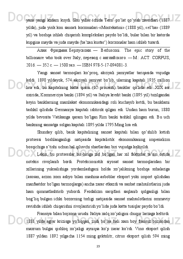 yana   yangi   kzdam   kuydi.   Shu   yillar   ichida   Tern’   po’lat   qo’yish   zavodlari   (1887
yilda), juda yirik kon sanoati korxonalari-«Montekatini» (1888 yil), «el’ba» (1889
yil) va boshqa ishlab chiqarish komplekslari paydo bo’ldi, bular bilan bir katorda
kupgina mayda va juda mayda (ba’zan kustar’) korxonalar ham ishlab turardi.
Алан   Фридман .   Берлускони .   —   Berlusconi.   The   epic   story   of   the
billionaire  who took  over  Italy,   перевод   с   английского .   —   М .:   АСТ :  CORPUS,
2016.   — 352   с .   —   1500  экз .   —   ISBN 978-5-17-094081-3 .
Yangi   sanoat   tarmoqlari   ko’proq,   akciyali   jamiyatlar   tariqasida   vujudga
keldi.   1890   yildayok,   574   akciyali   jamiyat   bo’lib,   ularning   kapitali   1935   million
lira   edi,   bu   kapitalning   katta   qismi   (62   procenti)   banklar   qo’lida   edi.   XIX   asr
oxirida, Kommerciya banki (1894 yil) va Italiya kredit banki (1895 yil) tuzilgandai
keyin   banklarning   mamlakat   ekonomnkasidagi   roli   kuchayib   ketdi,   bu   banklarni
tashkil   qilishda   Germaniya   kapitali   ishtirok   qilgan   edi.   Undan   ham   burun,   1880
yilda   bevosita   Vatikanga   qaram   bo’lgan   Rim   banki   tashkil   qilingan   edi.   Bu   uch
bankning sanoatga solgan kapitali 1895 yilda 1795 Ming lira edi.
Shunday   qilib,   bank   kapitalining   sanoat   kapitali   bilan   qo’shilib   ketish
protsessi   boshlanganligi   natijasida   kapitalistik   ekonomikaning   imperializm
bosqichiga o’tishi uchun hal qiluvchi shartlardan biri vujudga keltirildi.
Lekin,   bu   protsesslar   bir-biriga   zid   bo’lgan   har   xil   faktorlar   ta’siri   ostida
notekis   rivojlanib   bordi.   Protekcio nistik   siyosat   sanoat   tarmoqlaridan   bir
xillarining   yuksalishiga   yordamlashgani   holda   xo’jalikning   boshqa   sohalariga
(asosan,   arzon   xom   ashyo   bilan   mashina-asboblar   eksport   yoki   import   qilishdan
manfaatdor bo’lgan tarmoqlarga) ancha zarar etkazdi va sanbat mahsulotlarini juda
ham   qimmatlashtirib   yubordi.   Feodalizm   sarqitlari   saqlanib   qolganligi   bilan
bog’liq   bulgan   ichki   bozorning   torligi   natijasida   sanoat   mahsu lotlarini   ommaviy
ravishda ishlab chiqarishni rivojlantirish yo’lida juda katta tusiqlar paydo bo’ldi.
Fransiya bilan bojxona urushi Italiya xalq xo’jaligini chuqur larzaga keltirdi.
1881   yilda   agrar   krizisga   yo’liqqan,   zndi   bo’lsa   hali   xam   boy   fransuz   bozoridan
maxrum   bulgai   qishloq   xo’jaligi   ayniqsa   ko’p   zarar   ko’rdi.   Vino   eksport   qilish
1887   yildan   1892   yilgacha   1154   ming   gektolitr,   citrus   eksport   qilish   594   ming
23 