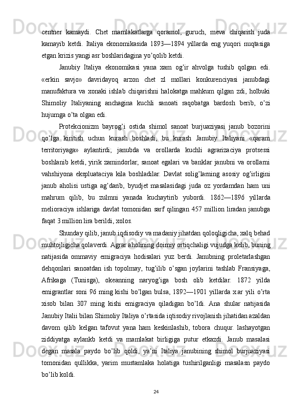 centner   kamaydi.   Chet   mamlakatlarga   qoramol,   guruch,   meva   chiqarish   juda
kamayib   ketdi.   Italiya   ekonomikasida   1893—1894   yillarda   eng   yuqori   nuqtasiga
etgan krizis yangi asr boshlaridagina yo’qolib ketdi.
Janubiy   Italiya   ekonomikasi   yana   xam   og’ir   ahvolga   tushib   qolgan   edi.
«erkin   savjo»   davridayoq   arzon   chet   zl   mollari   konkurenciyasi   janubdagi
manufaktura   va   xonaki   ishlab   chiqarishni   halokatga   mahkum   qilgan   zdi,   holbuki
Shimoliy   Italiyaning   anchagina   kuchli   sanoati   raqobatga   bardosh   berib,   o’zi
hujumga o’ta olgan edi.
Protekcionizm   bayrog’i   ostida   shimol   sanoat   burjuaziyasi   janub   bozorini
qo’lga   kiritish   uchun   kurash   boshladi,   bu   kurash   Janubiy   Italiyani   «qaram
territoriyaga»   aylantirdi;   janubda   va   orollarda   kuchli   agrarizaciya   protsessi
boshlanib   ketdi,   yirik   zamindorlar,   sanoat   egalari   va   banklar   janubni   va   orollarni
vahshiyona   ekspluataciya   kila   boshladilar.   Davlat   solig’larning   asosiy   og’irligini
janub   aholisi   ustiga   ag’darib,   byudjet   masalasidagi   juda   oz   yordamdan   ham   uni
mahrum   qilib,   bu   zulmni   yanada   kuchaytirib   yubordi.   1862—1896   yil larda
melioraciya   ishlariga   davlat   tomonidan   sarf   qilingan   457   million   liradan   janubga
faqat 3 million lira berildi, xolos.
Shunday qilib, janub iqdisodiy va madaniy jihatdan qoloqligicha, xalq behad
muhtojligicha qolaverdi. Agrar aholining doimiy ortiqchaligi vujudga kelib, buning
natijasi da   ommaviy   emigraciya   hodisalari   yuz   berdi.   Janubning   proletarlashgan
dehqonlari   sanoatdan   ish   topolmay,   tug’ilib   o’sgan   joylarini   tashlab   Fransiyaga,
Afrikaga   (Tunisga),   okeanning   naryog’iga   bosh   olib   ketdilar.   1872   yilda
emigrantlar   soni   96 ming kishi  bo’lgan bulsa,  1892—1901  yillarda  x.ar  yili   o’rta
xisob   bilan   307   ming   kishi   emigraciya   qiladigan   bo’ldi.   Ana   shular   natijasida
Janubiy Italii bilan Shimoliy Italiya o’rtasida iqtisodiy rivojlanish jihatidan azaldan
davom   qilib   kelgan   tafovut   yana   ham   keskinlashib,   tobora   chuqur.   lashayotgan
ziddiyatga   aylankb   ketdi   va   mamlakat   birligiga   putur   etkazdi.   Janub   masalasi
degan   masala   paydo   bo’lib   qoldi,   ya’ni   Italiya   janubining   shimol   burjuaziyasi
tomonidan   qullikka,   yarim   mustamlaka   holatiga   tushirilganligi   masalasn   paydo
bo’lib koldi.
24 