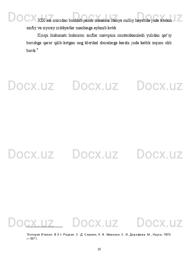 XIX asr oxiridan boshlab janub masalasi Italiya milliy hayotida juda keskin
sinfiy va siyosiy ziddiyatlar manbaiga aylanib ketdi.
Krispi   hukumati   hukmron   sinflar   mavqeini   mustaxkamlash   yulidan   qat’iy
borishga   qaror   qilib-ketgan   ung   klerikal   doiralarga   karshi   juda   kattik   xujum   olib
bordi. 7
7
История Италии. В 3 т. Редкол. С.   Д.   Сказкин, К.   Ф.   Мизиано, С.   И.   Дорофеев. М., Наука, 1970
—1971.
25 