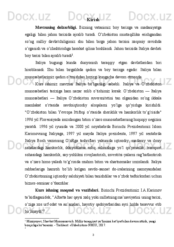 Kirish
Mavzuning   dolzarbligi.   Bizning   vatanimiz   boy   tarixga   va   madaniyatga
egaligi   bilan   jahon   tarixida   ajralib   turadi.   O’zbekiston   mustaqillika   erishgandan
so’ng   milliy   davlatchiligimiz   shu   bilan   birga   jahon   tarxini   xaqoniy   ravishda
o’rganish va o’zlashtirishga harakat qilina boshlandi. Jahon tarixida Italiya davlati
boy tarixi bilan ajralib turadi 1
.
Italiya   bugungi   kunda   dunyoninh   taraqqiy   etgan   davlatlaridan   biri
hisoblanadi.   Shu   bilan   birgalikda   qadim   va   boy   tarixga   egadir.   Italiya   bilan
munosabatlarimiz qadim o’tmishdan hozirgi kungacha davom etmoqda. 
Kurs   ishimiz   mavzusi   Italiya   bo’lganligi   sababli.   Italiya   va   O’zbekiston
munosabatlari   tarixiga   ham   nazar   solib   o’tishimiz   kerak.   O’zbekiston   —   Italiya
munosabatlari   —   Italiya   O’zbekiston   suverenitetini   tan   olganidan   so’ng   ikkala
mamlakat   o’rtasida   savdoiqtisodiy   aloqalarni   yo’lga   qo’yishga   kirishildi.
"O’zbekiston   bilan   Yevropa   Ittifoqi   o’rtasida   sheriklik   va   hamkorlik   to’g’risida"
1996 yil Florensiyada imzolangan bitim o’zaro munosabatlarning huquqiy negizini
yaratdi.   1996   yil   iyunida   va   2000   yil   noyababrda   Birinchi   Prezidentimiz   Islom
Karimovning   Italiyaga,   1997   yil   mayda   Italiya   prezidenta,   1997   yil   sentabrda
Italiya   Bosh   vazirining   O’zRga   tashriflari   yakunida   iqtisodiy,   madaniy   va   ilmiy
sohalardagi   hamkorlik,   ikkiyoklama   soliq   solinishiga   yo’l   qo’ymaslik,   transport
sohasidagi hamkorlik, say-yohlikni rivojlantirish, investitsi-yalarni rag’batlantirish
va o’zaro himo-yalash to’g’risida muhim bitim va shartnomalar imzolandi. Italiya
rahbarlariga   hamroh   bo’lib   kelgan   savdo-sanoat   do-iralarining   namoyandalari
O’zbekistonning iqtisodiy salohiyati bilan tanishdilar va o’zbek tadbirkorlari uchun
biznes-seminar o’tkazdilar.
Kurs   ishning   maqsad   va   vazifalari.   Birinchi   Prezidentimiz   I.A.Karimov
ta’kidlaganidek, “Albatta har qaysi xalq yoki millatning ma’naviyatini uning tarixi,
o’ziga xos urf-odat va an’analari, hayotiy qadriyatlaridan ayri holda tasavvur etib
bo’lmaydi” 2
.
1
 Mirziyoyev, Shavkat Miromonovich. Milliy taraqqiyot yo‘limizni kat’iyat bilan davom zttirib, yangi 
bosqichga ko‘taramiz. - Toshkent: «Uzbekiston» NMIU, 2017.
2
3 