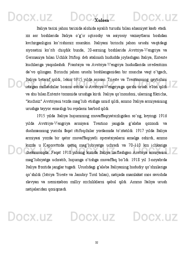 Xulosa
Italiya tarixi jahon tarixida alohida ajralib turushi bilan ahamiyat kasb etadi.
xx   asr   boshlarida   Italiya   o’g’ir   iqtisodiy   va   asiyosiy   vaziaytlarni   boshdan
kechirganligini   ko’rishimiz   mumkin.   Italiyani   birinchi   jahon   urushi   vaqtidagi
siyosatini   ko’rib   chiqdik   bunda,   20-asrning   boshlarida   Avstriya-Vengriya   va
Germaniya bilan Uchlik Ittifoqi deb atalmish hududda joylashgan Italiya, Entente
kuchlariga   yaqinlashdi.   Frantsiya   va   Avstriya-Vengriya   hududlarida   irredentizm
da’vo   qilingan.   Birinchi   jahon   urushi   boshlanganidan   bir   muncha   vaqt   o’tgach,
Italiya   betaraf   qoldi,   lekin   1915   yilda   asosan   Trieste   va   Trentinoning   qaytishini
istagan   millatchilar   bosimi   ostida   u   Avstriya-Vengriyaga   qarshi   urush   e’lon   qildi
va shu bilan Entente tomonida urushga kirdi. Italiya qo’mondoni, ularning fikricha,
"kuchsiz" Avstriyani tezda mag’lub etishga umid qildi, ammo Italiya armiyasining
urushga tayyor emasligi bu rejalarni barbod qildi. 
1915   yilda   Italiya   hujumining   muvaffaqiyatsizligidan   so’ng,   keyingi   1916
yilda   Avstriya-Vengriya   armiyasi   Trentino   jangida   g’alaba   qozondi   va
dushmanning   yurishi   faqat   ittifoqchilar   yordamida   to’xtatildi.   1917   yilda   Italiya
armiyasi   yozda   bir   qator   muvaffaqiyatli   operatsiyalarni   amalga   oshirdi,   ammo
kuzda   u   Kaporettoda   qattiq   mag’lubiyatga   uchradi   va   70-110   km   ichkariga
chekinmoqda.   Faqat   1918   yilning   kuzida   Italiya   zaiflashgan   Avstriya   armiyasini
mag’lubiyatga   uchratib,   hujumga   o’tishga   muvaffaq   bo’ldi.   1918   yil   3-noyabrda
Italiya frontida janglar tugadi. Urushdagi g’alaba Italiyaning hududiy qo’shnilariga
qo’shildi  (Istriya Trieste va Janubiy Tirol bilan), natijada mamlakat mos ravishda
slavyan   va   nemiszabon   milliy   ozchiliklarni   qabul   qildi.   Ammo   Italiya   urush
natijalaridan qoniqmadi. 
32 