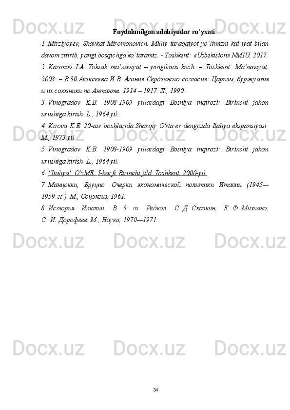 Foydalanilgan adabiyotlar ro’yxati
1. Mirziyoyev,   Shavkat   Miromonovich.   Milliy   taraqqiyot   yo’limizni   kat’iyat   bilan
davom zttirib, yangi bosqichga ko’taramiz. - Toshkent: «Uzbekiston» NMIU, 2017.
2. Karimov   I.A.   Yuksak   ma’naviyat   –   yengilmas   kuch.   –   Toshkent:   Ma’naviyat,
2008. – B.30. Алексеева   И . В .  Агония   Сердечного   согласия :  Царизм ,  буржуазия
и   их   союзники   по   Антанте .  1914 – 1917. Л., 1990.
3. Vinogradov   K.B.   1908-1909   yillardagi   Bosniya   inqirozi:   Birinchi   jahon
urushiga kirish. L., 1964 yil.
4. Kirova K.E. 20-asr boshlarida Sharqiy O'rta er dengizida Italiya ekspansiyasi.
M., 1973 yil.
5. Vinogradov   K.B.   1908-1909   yillardagi   Bosniya   inqirozi:   Birinchi   jahon
urushiga kirish.  L., 1964 yil.
6. "Italiya"        O’zME    .       I-harfi        Birinchi jild.     Toshkent, 2000-yil    .  
7. Манцокки,   Бруцио.   Очерки   экономической   политики   Италии   (1945—
1959   гг.). М., Соцэкгиз, 1961.
8. История   Италии.   В   3   т.   Редкол.   С.   Д.   Сказкин,   К.   Ф.   Мизиано,
С.   И.   Дорофеев. М., Наука, 1970—1971.
34 