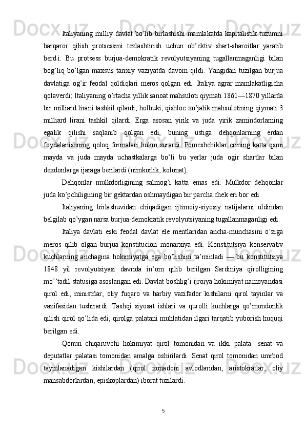 Italiyaning   milliy   davlat   bo’lib   birlashishi   mamlakatda   kapitalistik   tuzumni
barqaror   qilish   protsessini   tezlashtirish   uchun   ob’ektiv   shart-sharoitlar   yaratib
berd.i.   Bu   protsess   burjua-demokratik   revolyutsiyaning   tugallanmaganligi   bilan
bog’liq   bo’lgan   maxsus   tarixiy   vaziyatda   davom   qildi.   Yangidan   tuzilgan   burjua
davlatiga   og’ir   feodal   qoldiqlari   meros   qolgan   edi.   Italiya   agrar   mamlakatligicha
qolaverdi; Italiyaning o’rtacha yillik sanoat mahsuloti qiymati 1861—1870 yillarda
bir milliard lirani tashkil qilardi, holbuki, qishloc xo’jalik mahsulotining qiymati 3
milliard   lirani   tashkil   qilardi.   Erga   asosan   yirik   va   juda   yirik   zamindorlarning
egalik   qilishi   saqlanib   qolgan   edi,   buning   ustiga   dehqonlarning   erdan
foydalanishning   qoloq   formalari   hukm   surardi.   Pomeshchiklar   erining   katta   qsmi
mayda   va   juda   mayda   uchastkalarga   bo’li   bu   yerlar   juda   ogir   shartlar   bilan
dexdonlarga ijaraga berilardi (nimkorlik, kolonat).
Dehqonlar   mulkdorligining   salmog’i   katta   emas   edi.   Mulkdor   dehqonlar
juda ko’pchiligining bir gektardan oshmaydigan bir parcha chek eri bor edi.
Italiyaning   birlashuvidan   chiqadigan   ijtimoiy-siyosiy   natijalarni   oldindan
belgilab qo’ygan narsa burjua-demokratik revolyutsiyaning tugallanmaganligi edi.
Italiya   davlati   eski   feodal   davlat   ele   mentlaridan   ancha-munchasini   o’ziga
meros   qilib   olgan   burjua   konstitucion   monarxiya   edi.   Konstitutsiya   konservativ
kuchlarning   anchagina   hokimiyatga   ega   bo’lishini   ta’minladi   —   bu   konstitutsiya
1848   yil   revolyutsiyasi   davrida   in’om   qilib   berilgan   Sardiniya   qirolligining
mo’’tadil statusiga asoslangan edi. Davlat boshlig’i ijroiya hokimiyat namoyandasi
qirol   edi;   ministrlar,   oliy   fuqaro   va   harbiy   vazifador   kishilarni   qirol   tayinlar   va
vazifasidan   tushirardi.   Tashqi   siyosat   ishlari   va   qurolli   kuchlarga   qo’mondonlik
qilish qirol qo’lida edi, qirolga palatani muhlatidan ilgari tarqatib yuborish huquqi
berilgan edi.
Qonun   chiqaruvchi   hokimiyat   qirol   tomonidan   va   ikki   palata-   senat   va
deputatlar   palatasi   tomonidan   amalga   oshirilardi.   Senat   qirol   tomonidan   umrbod
tayinlanadigan   kishilardan   (qirol   xonadoni   avlodlaridan,   aristokratlar,   oliy
mansabdorlardan, episkoplardan) iborat tuzilardi.
5 