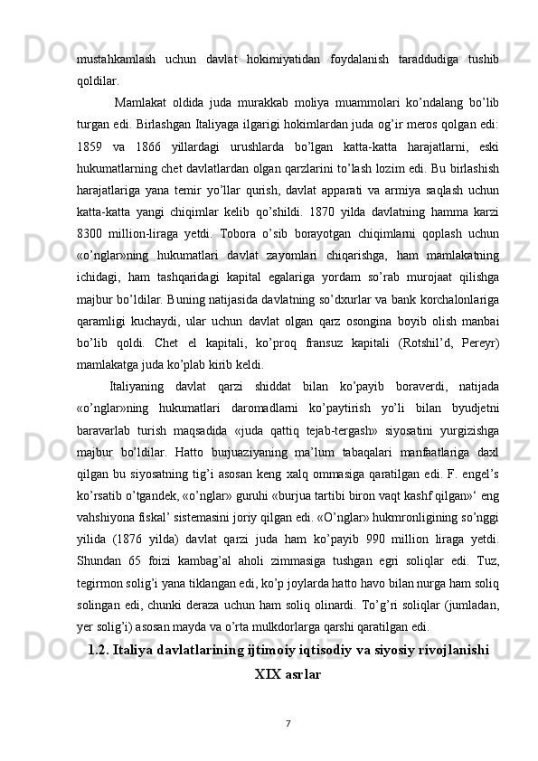 mustahkamlash   uchun   davlat   hokimiyatidan   foydalanish   taraddudiga   tushib
qoldilar.
  Mamlakat   oldida   juda   murakkab   moliya   muammolari   ko’ndalang   bo’lib
turgan edi. Birlashgan Italiyaga ilgarigi hokimlardan juda og’ir meros qolgan edi:
1859   va   1866   yillardagi   urushlarda   bo’lgan   katta-katta   harajatlarni,   eski
hukumatlarning chet davlatlardan olgan qarzlarini to’lash lozim edi. Bu birlashish
harajatlariga   yana   temir   yo’llar   qurish,   davlat   apparati   va   armiya   saqlash   uchun
katta-katta   yangi   chiqimlar   kelib   qo’shildi.   1870   yilda   davlatning   hamma   karzi
8300   million-liraga   yetdi.   Tobora   o’sib   borayotgan   chiqimlarni   qoplash   uchun
«o’nglar»ning   hukumatlari   davlat   zayomlari   chiqarishga,   ham   mamlakatning
ichidagi,   ham   tashqaridagi   kapital   egalariga   yordam   so’rab   murojaat   qilishga
majbur bo’ldilar. Buning natijasida davlatning so’dxurlar va bank korchalonlariga
qaramligi   kuchaydi,   ular   uchun   davlat   olgan   qarz   osongina   boyib   olish   manbai
bo’lib   qoldi.   Chet   el   kapitali,   ko’proq   fransuz   kapitali   (Rotshil’d,   Pereyr)
mamlakatga juda ko’plab kirib keldi.
Italiyaning   davlat   qarzi   shiddat   bilan   ko’payib   boraverdi,   natijada
«o’nglar»ning   hukumatlari   daromadlarni   ko’paytirish   yo’li   bilan   byudjetni
baravarlab   turish   maqsadida   «juda   qattiq   tejab-tergash»   siyosatini   yurgizishga
majbur   bo’ldilar.   Hatto   burjuaziyaning   ma’lum   tabaqalari   manfaatlariga   daxl
qilgan   bu   siyosatning   tig’i   asosan   keng   xalq   ommasiga   qaratilgan   edi.   F.   engel’s
ko’rsatib o’tgandek, «o’nglar» guruhi «burjua tartibi biron vaqt kashf qilgan»‘ eng
vahshiyona fiskal’ sistemasini joriy qilgan edi. «O’nglar» hukmronligining so’nggi
yilida   (1876   yilda)   davlat   qarzi   juda   ham   ko’ payib   990   million   liraga   yetdi.
Shundan   65   foizi   kambag’al   aholi   zimmasiga   tushgan   egri   soliqlar   edi.   Tuz,
tegirmon solig’i yana tiklangan edi, ko’p joylarda hatto havo bilan nurga ham soliq
solingan  edi, chunki   deraza  uchun ham   soliq  olinardi.  To’g’ri  soliqlar   (jumladan,
yer solig’i) asosan mayda va o’rta mulkdorlarga qarshi qaratilgan edi.
1.2. Italiya davlatlarining ijtimoiy iqtisodiy va siyosiy rivojlanishi
XIX asrlar
7 