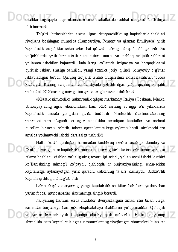 mulklarning   qayta   taqsimlanishi   er   munosabatlarida   radikal   o’zgarish   bo’lishiga
olib bormadi.
To’g’ri,   birlashishdan   ancha   ilgari   dehqonchilikning   kapitalistik   shakllari
rivojlana   boshlagan   shimolda   (Lomoardiya,   Pemont   va   qisman   Emiliyada)   yirik
kapitalistik   xo’jaliklar   sekin-sekin   hal   qiluvchi   o’ringa   chiqa   boshlagan   edi.   Bu
xo’jaliklarda   yirik   kapitalistik   ijara   ustun   turardi   va   qishloq   xo’jalik   ishlarini
yollanma   ishchilar   bajarardi.   Juda   keng   ko’lamda   irrigaciya   va   botqoqliklarni
quritish   ishlari   amalga   oshirildi,   yangi   texnika   joriy   qilindi,   kimyoviy   o’g’itlar
ishlatiladigan   bo’ldi.   Qishloq   xo’jalik   ishlab   chiqarishini   ixtisoslashtirish   tobora
kuchaydi.   Buning   natijasida   Lombardiyada   yetishtirilgan   yalpi   qishloq   xo’jalik
mahsuloti XIX asrning oxiriga borganda teng baravar oshib ketdi.
«Klassik nimkorlik» hukmronlik qilgan markazkiy Italiya (Toskana, Marke,
Umbriya)   ning   agrar   ekonomikasi   ham   XIX   asrning   so’nggi   o’n   yilliklarida
kapitalistik   asosda   yangidan   qurila   boshladi.   Nimkorlik   shartnomalarining
mazmuni   ham   o’zgardi:   er   egasi   xo’jalikka   beradigan   kapitallari   va   mehnat
qurollari   hissasini   oshirib,   tobora   agrar   kapitalistga   aylanib   bordi,   nimkorchi   esa
amalda yollanuvchi ishchi darajasiga tushirildi.
Hatto   feodal   qoldiqlari   hammadan   kuchliroq   sezilib   turadigan   Janubiy   va
Orol Italiyasiga ham kapitalistik munosabatlarning kirib kelishi eski tuzumga putur
etkaza boshla di: qishloq xo’jaligining tovarliligi oshdi, yollanuvchi ishchi kuchini
ko’llanishning   salmog’i   ko’paydi,   qishloqda   er   burjuaziyasining,   sekin-sekkn
kapitalistga   aylanayotgan   yirik   ijarachi   dallolning   ta’siri   kuchaydi.   Sudxo’rlik
kapitali qishloqni chulg’ab oldi.
Lekin   ekspluatatsiyaning   yangi   kapitalistik   shakllari   hali   ham   yashovchan
yarim feodal munosabatlar sistemasnga singib borardi.
Italiyaning   hamma   erida   mulkdor   dvoryanlargina   zmas,   shu   bilan   birga,
zamindor   burjuaziya   ham   eski   ekspluatatsiya   shakllarini   yo’qotmadilar.   Qoloqlik
va   yarim   krepostnoylik   tutqunligi   abadiy   qilib   qoldirildi.   Hatto   Italiyaning
shimolida   ham   kapitalistik   agrar   ekonomikaning   rivojlangan   shormalari   bilan   bir
9 