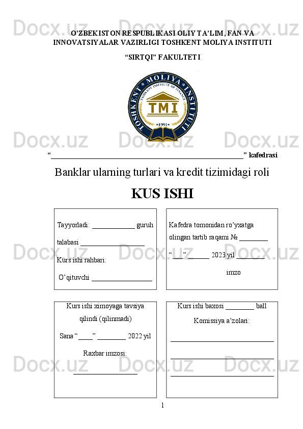 O’ZBEKISTON RESPUBLIKASI   OLIY TA’LIM ,   FAN VA
INNOVATSIYALAR VAZIRLIGI   TOSHKENT MOLIYA INSTITUTI
“SIRTQI” FAKULTETI
“____________________________________ _______________ ___” kafedrasi 
Banklar ularning turlari va kredit tizimidagi roli  
KUS ISHI
Tayyorladi:  ____________  guruh
talabasi _ _________________
Kurs ishi  rahbari:
 O’qituvchi  _________________ Kafedra tomonidan ro’yxatga 
olingan tartib raqami № ________
“___” ______ 202 3  yil ________
             imzo
Kurs ishi  ximoyaga tavsiya
qilindi (qilinmadi)
Sana “____” ________ 2022 yil 
Raxbar imzosi:
__________________ Kurs ishi  baxosi ________ ball
Komissiya a’zolari:
_____________________________
_____________________________
_____________________________
1 