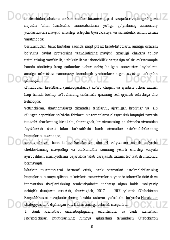 to’rtinchidan, chakana bank xizmatlari bozorining past darajada rivojlanganligi va
mijozlar   bilan   hamkorlik   munosabatlarini   yo’lga   qo’yishning   zamonaviy
yondashuvlari  mavjud emasligi  ortiqcha byurokratiya  va sansalorlik uchun  zamin
yaratmoqda;
beshinchidan,   bank   kartalari   asosida   naqd   pulsiz   hisob-kitoblarni   amalga   oshirish
bo’yicha   davlat   protsessing   tashkilotining   mavjud   emasligi   chakana   to’lov
tizimlarining xavfsizlik, uzluksizlik va ishonchlilik darajasiga ta’sir ko’rsatmoqda
hamda   aholining   keng   qatlamlari   uchun   ochiq   bo’lgan   innovatsion   loyihalarni
amalga   oshirishda   zamonaviy   texnologik   yechimlarni   ilgari   surishga   to’sqinlik
qilmoqda;
oltinchidan,   kreditlarni   (mikroqarzlarni)   ko’rib   chiqish   va   ajratish   uchun   xizmat
haqi   hamda   boshqa   to’lovlarning   undirilishi   qarzning   real   qiymati   oshishiga   olib
kelmoqda;
yettinchidan,   shartnomalarga   xizmatlar   tariflarini,   ajratilgan   kreditlar   va   jalb
qilingan depozitlar bo’yicha foizlarni bir tomonlama o’zgartirish huquqini nazarda
tutuvchi shartlarning kiritilishi, shuningdek, bir xizmatning qo’shimcha xizmatdan
foydalanish   sharti   bilan   ko’rsatilishi   bank   xizmatlari   iste’molchilarining
huquqlarini buzmoqda;
sakkizinchidan,   bank   to’lov   kartalaridan   chet   el   valyutasini   echish   bo’yicha
cheklovlarning   mavjudligi   va   bankomatlar   sonining   yetarli   emasligi   valyuta
ayirboshlash  amaliyotlarini bajarishda talab darajasida xizmat ko’rsatish imkonini
bermayapti.
Mazkur   muammolarni   bartaraf   etish,   bank   xizmatlari   iste’molchilarining
huquqlarini himoya qilishni ta’minlash mexanizmlarini yanada takomillashtirish va
innovatsion   rivojlanishning   tendensiyalarini   inobatga   olgan   holda   moliyaviy
ochiqlik   darajasini   oshirish,   shuningdek,   2017   —   2021-yillarda   O’zbekiston
Respublikasini   rivojlantirishning   beshta   ustuvor   yo’nalishi   bo’yicha   Harakatlar
strategiyasida        belgilangan vazifalarni amalga oshirish maqsadida:
1.   Bank   xizmatlari   ommabopligining   oshirilishini   va   bank   xizmatlari
iste’molchilari   huquqlarining   himoya   qilinishini   ta’minlash   O’zbekiston
10 