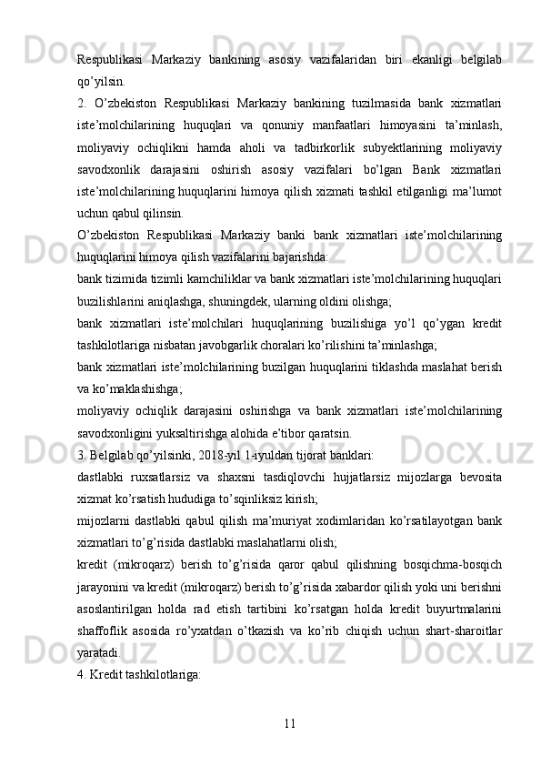 Respublikasi   Markaziy   bankining   asosiy   vazifalaridan   biri   ekanligi   belgilab
qo’yilsin.
2.   O’zbekiston   Respublikasi   Markaziy   bankining   tuzilmasida   bank   xizmatlari
iste’molchilarining   huquqlari   va   qonuniy   manfaatlari   himoyasini   ta’minlash,
moliyaviy   ochiqlikni   hamda   aholi   va   tadbirkorlik   subyektlarining   moliyaviy
savodxonlik   darajasini   oshirish   asosiy   vazifalari   bo’lgan   Bank   xizmatlari
iste’molchilarining huquqlarini himoya qilish xizmati tashkil etilganligi ma’lumot
uchun qabul qilinsin.
O’zbekiston   Respublikasi   Markaziy   banki   bank   xizmatlari   iste’molchilarining
huquqlarini himoya qilish vazifalarini bajarishda:
bank tizimida tizimli kamchiliklar va bank xizmatlari iste’molchilarining huquqlari
buzilishlarini aniqlashga, shuningdek, ularning oldini olishga;
bank   xizmatlari   iste’molchilari   huquqlarining   buzilishiga   yo’l   qo’ygan   kredit
tashkilotlariga nisbatan javobgarlik choralari ko’rilishini ta’minlashga;
bank xizmatlari iste’molchilarining buzilgan huquqlarini tiklashda maslahat berish
va ko’maklashishga;
moliyaviy   ochiqlik   darajasini   oshirishga   va   bank   xizmatlari   iste’molchilarining
savodxonligini yuksaltirishga alohida e’tibor qaratsin.
3. Belgilab qo’yilsinki, 2018-yil 1-iyuldan tijorat banklari:
dastlabki   ruxsatlarsiz   va   shaxsni   tasdiqlovchi   hujjatlarsiz   mijozlarga   bevosita
xizmat ko’rsatish hududiga to’sqinliksiz kirish;
mijozlarni   dastlabki   qabul   qilish   ma’muriyat   xodimlaridan   ko’rsatilayotgan   bank
xizmatlari to’g’risida dastlabki maslahatlarni olish;
kredit   (mikroqarz)   berish   to’g’risida   qaror   qabul   qilishning   bosqichma-bosqich
jarayonini va kredit (mikroqarz) berish to’g’risida xabardor qilish yoki uni berishni
asoslantirilgan   holda   rad   etish   tartibini   ko’rsatgan   holda   kredit   buyurtmalarini
shaffoflik   asosida   ro’yxatdan   o’tkazish   va   ko’rib   chiqish   uchun   shart-sharoitlar
yaratadi.
4. Kredit tashkilotlariga:
11 