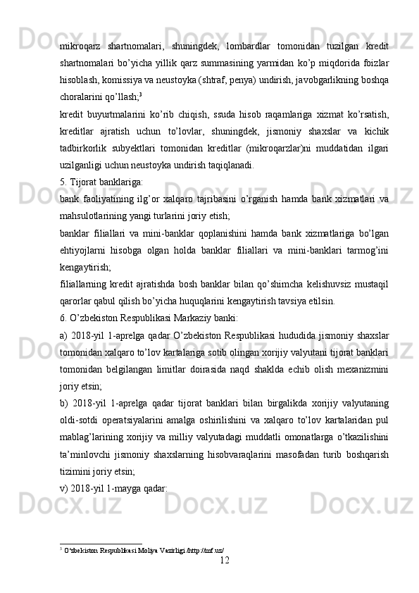 mikroqarz   shartnomalari,   shuningdek,   lombardlar   tomonidan   tuzilgan   kredit
shartnomalari   bo’yicha   yillik   qarz   summasining   yarmidan   ko’p   miqdorida   foizlar
hisoblash, komissiya va neustoyka (shtraf, penya) undirish, javobgarlikning boshqa
choralarini qo’llash; 3
kredit   buyurtmalarini   ko’rib   chiqish,   ssuda   hisob   raqamlariga   xizmat   ko’rsatish,
kreditlar   ajratish   uchun   to’lovlar,   shuningdek,   jismoniy   shaxslar   va   kichik
tadbirkorlik   subyektlari   tomonidan   kreditlar   (mikroqarzlar)ni   muddatidan   ilgari
uzilganligi uchun neustoyka undirish taqiqlanadi.
5. Tijorat banklariga:
bank   faoliyatining   ilg’or   xalqaro   tajribasini   o’rganish   hamda   bank   xizmatlari   va
mahsulotlarining yangi turlarini joriy etish;
banklar   filiallari   va   mini-banklar   qoplanishini   hamda   bank   xizmatlariga   bo’lgan
ehtiyojlarni   hisobga   olgan   holda   banklar   filiallari   va   mini-banklari   tarmog’ini
kengaytirish;
filiallarning   kredit   ajratishda   bosh   banklar   bilan   qo’shimcha   kelishuvsiz   mustaqil
qarorlar qabul qilish bo’yicha huquqlarini kengaytirish tavsiya etilsin.
6. O’zbekiston Respublikasi Markaziy banki:
a) 2018-yil 1-aprelga qadar O’zbekiston Respublikasi  hududida jismoniy shaxslar
tomonidan xalqaro to’lov kartalariga sotib olingan xorijiy valyutani tijorat banklari
tomonidan   belgilangan   limitlar   doirasida   naqd   shaklda   echib   olish   mexanizmini
joriy etsin;
b)   2018-yil   1-aprelga   qadar   tijorat   banklari   bilan   birgalikda   xorijiy   valyutaning
oldi-sotdi   operatsiyalarini   amalga   oshirilishini   va   xalqaro   to’lov   kartalaridan   pul
mablag’larining   xorijiy  va   milliy  valyutadagi   muddatli   omonatlarga   o’tkazilishini
ta’minlovchi   jismoniy   shaxslarning   hisobvaraqlarini   masofadan   turib   boshqarish
tizimini joriy etsin;
v) 2018-yil 1-mayga qadar:
3
  O‘zbekiston Respublikasi Moliya Vazirligi /http://mf.uz/
12 