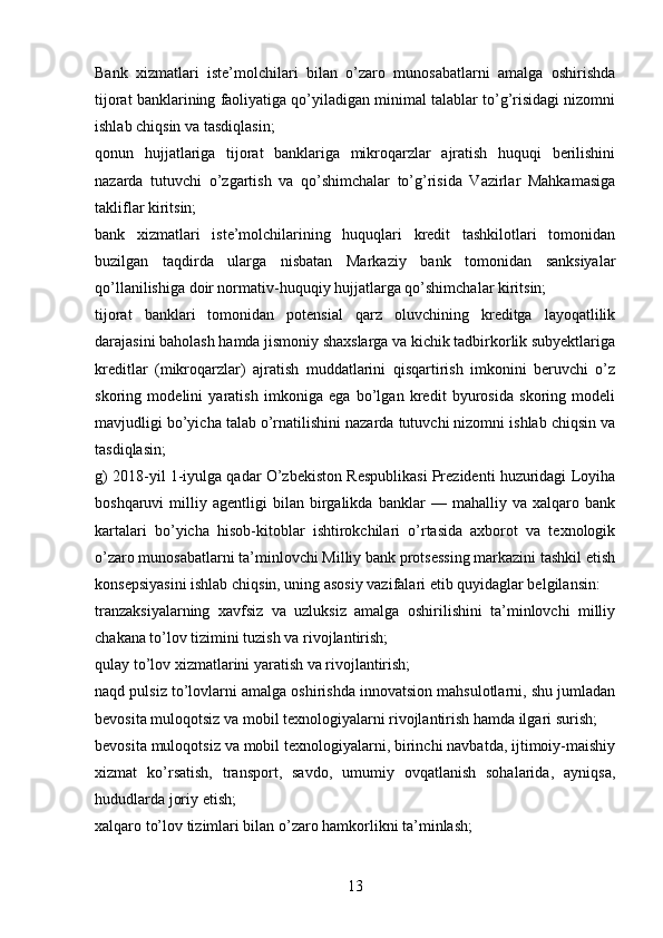 Bank   xizmatlari   iste’molchilari   bilan   o’zaro   munosabatlarni   amalga   oshirishda
tijorat banklarining faoliyatiga qo’yiladigan minimal talablar to’g’risidagi nizomni
ishlab chiqsin va tasdiqlasin;
qonun   hujjatlariga   tijorat   banklariga   mikroqarzlar   ajratish   huquqi   berilishini
nazarda   tutuvchi   o’zgartish   va   qo’shimchalar   to’g’risida   Vazirlar   Mahkamasiga
takliflar kiritsin;
bank   xizmatlari   iste’molchilarining   huquqlari   kredit   tashkilotlari   tomonidan
buzilgan   taqdirda   ularga   nisbatan   Markaziy   bank   tomonidan   sanksiyalar
qo’llanilishiga doir normativ-huquqiy hujjatlarga qo’shimchalar kiritsin;
tijorat   banklari   tomonidan   potensial   qarz   oluvchining   kreditga   layoqatlilik
darajasini baholash hamda jismoniy shaxslarga va kichik tadbirkorlik subyektlariga
kreditlar   (mikroqarzlar)   ajratish   muddatlarini   qisqartirish   imkonini   beruvchi   o’z
skoring   modelini   yaratish   imkoniga   ega   bo’lgan   kredit   byurosida   skoring   modeli
mavjudligi bo’yicha talab o’rnatilishini nazarda tutuvchi nizomni ishlab chiqsin va
tasdiqlasin;
g) 2018-yil 1-iyulga qadar O’zbekiston Respublikasi Prezidenti huzuridagi Loyiha
boshqaruvi   milliy   agentligi   bilan   birgalikda   banklar   —   mahalliy  va   xalqaro  bank
kartalari   bo’yicha   hisob-kitoblar   ishtirokchilari   o’rtasida   axborot   va   texnologik
o’zaro munosabatlarni ta’minlovchi Milliy bank protsessing markazini tashkil etish
konsepsiyasini ishlab chiqsin, uning asosiy vazifalari etib quyidaglar belgilansin:
tranzaksiyalarning   xavfsiz   va   uzluksiz   amalga   oshirilishini   ta’minlovchi   milliy
chakana to’lov tizimini tuzish va rivojlantirish;
qulay to’lov xizmatlarini yaratish va rivojlantirish;
naqd pulsiz to’lovlarni amalga oshirishda innovatsion mahsulotlarni, shu jumladan
bevosita muloqotsiz va mobil texnologiyalarni rivojlantirish hamda ilgari surish;
bevosita muloqotsiz va mobil texnologiyalarni, birinchi navbatda, ijtimoiy-maishiy
xizmat   ko’rsatish,   transport,   savdo,   umumiy   ovqatlanish   sohalarida,   ayniqsa,
hududlarda joriy etish;
xalqaro to’lov tizimlari bilan o’zaro hamkorlikni ta’minlash;
13 