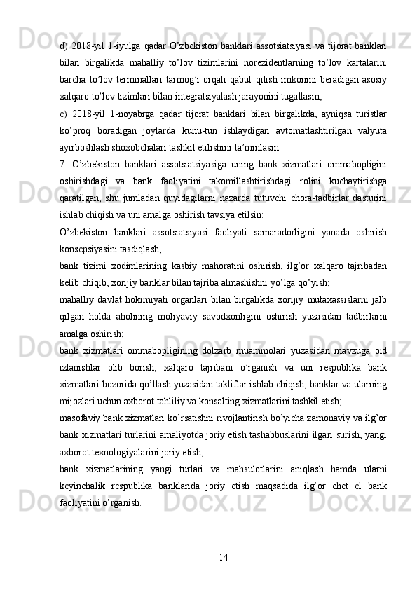d)   2018-yil   1-iyulga  qadar  O’zbekiston  banklari  assotsiatsiyasi  va  tijorat  banklari
bilan   birgalikda   mahalliy   to’lov   tizimlarini   norezidentlarning   to’lov   kartalarini
barcha   to’lov   terminallari   tarmog’i   orqali   qabul   qilish   imkonini   beradigan   asosiy
xalqaro to’lov tizimlari bilan integratsiyalash jarayonini tugallasin;
e)   2018-yil   1-noyabrga   qadar   tijorat   banklari   bilan   birgalikda,   ayniqsa   turistlar
ko’proq   boradigan   joylarda   kunu-tun   ishlaydigan   avtomatlashtirilgan   valyuta
ayirboshlash shoxobchalari tashkil etilishini ta’minlasin.
7.   O’zbekiston   banklari   assotsiatsiyasiga   uning   bank   xizmatlari   ommabopligini
oshirishdagi   va   bank   faoliyatini   takomillashtirishdagi   rolini   kuchaytirishga
qaratilgan,   shu   jumladan   quyidagilarni   nazarda   tutuvchi   chora-tadbirlar   dasturini
ishlab chiqish va uni amalga oshirish tavsiya etilsin:
O’zbekiston   banklari   assotsiatsiyasi   faoliyati   samaradorligini   yanada   oshirish
konsepsiyasini tasdiqlash;
bank   tizimi   xodimlarining   kasbiy   mahoratini   oshirish,   ilg’or   xalqaro   tajribadan
kelib chiqib, xorijiy banklar bilan tajriba almashishni yo’lga qo’yish;
mahalliy   davlat   hokimiyati   organlari   bilan   birgalikda   xorijiy   mutaxassislarni   jalb
qilgan   holda   aholining   moliyaviy   savodxonligini   oshirish   yuzasidan   tadbirlarni
amalga oshirish;
bank   xizmatlari   ommabopligining   dolzarb   muammolari   yuzasidan   mavzuga   oid
izlanishlar   olib   borish,   xalqaro   tajribani   o’rganish   va   uni   respublika   bank
xizmatlari bozorida qo’llash yuzasidan takliflar ishlab chiqish, banklar va ularning
mijozlari uchun axborot-tahliliy va konsalting xizmatlarini tashkil etish;
masofaviy bank xizmatlari ko’rsatishni rivojlantirish bo’yicha zamonaviy va ilg’or
bank xizmatlari turlarini amaliyotda joriy etish tashabbuslarini ilgari surish, yangi
axborot texnologiyalarini joriy etish;
bank   xizmatlarining   yangi   turlari   va   mahsulotlarini   aniqlash   hamda   ularni
keyinchalik   respublika   banklarida   joriy   etish   maqsadida   ilg’or   chet   el   bank
faoliyatini o’rganish.
14