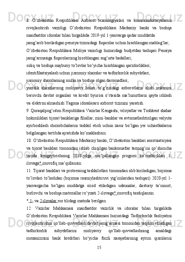 8.   O’zbekiston   Respublikasi   Axborot   texnologiyalari   va   kommunikatsiyalarini
rivojlantirish   vazirligi   O’zbekiston   Respublikasi   Markaziy   banki   va   boshqa
manfaatdor idoralar bilan birgalikda 2019-yil 1-yanvarga qadar muddatda:
jamg’arib boriladigan pensiya tizimidagi fuqarolar uchun hisoblangan mablag’lar;
O’zbekiston   Respublikasi   Moliya   vazirligi   huzuridagi   budjetdan   tashqari   Pensiya
jamg’armasiga fuqarolarning hisoblangan sug’urta badallari;
soliq va boshqa majburiy to’lovlar bo’yicha hisoblangan qarzdorliklari;
identifikatsiyalash uchun jismoniy shaxslar va tadbirkorlik subyektlari;
jismoniy shaxslarning mulki va boshqa olgan daromadlari;
yuridik   shaxslarning   moliyaviy   holati   to’g’risidagi   axborotlarni   olish   imkonini
beruvchi   davlat   organlari   va   kredit   byurosi   o’rtasida   ma’lumotlarni   qayta   ishlash
va elektron almashish Yagona idoralararo axborot tizimini yaratish.
9. Qoraqalpog’iston Respublikasi Vazirlar Kengashi, viloyatlar va Toshkent shahar
hokimliklari tijorat banklariga filiallar, mini-banklar va avtomatlashtirilgan valyuta
ayirboshlash   shoxobchalarini   tashkil   etish   uchun   zarur   bo’lgan   yer   uchastkalarini
belgilangan tartibda ajratishda ko’maklashsin.
10. O’zbekiston Respublikasi Markaziy banki, O’zbekiston banklari assotsiatsiyasi
va tijorat banklari tomonidan ishlab chiqilgan bankomatlar tarmog’ini qo’shimcha
tarzda   kengaytirishning   2018-yilga   mo’ljallangan   prognoz   ko’rsatkichlari   1-
ilovaga *       muvofiq ma’qullansin.
11. Tijorat banklari va protsessing tashkilotlari tomonidan olib kiriladigan, bojxona
to’lovlari to’lashdan (bojxona rasmiylashtiruvi yig’imlaridan tashqari) 2020-yil 1-
yanvargacha   bo’lgan   muddatga   ozod   etiladigan   uskunalar,   dasturiy   ta’minot,
butlovchi va boshqa materiallar ro’yxati 2-ilovaga *       muvofiq tasdiqlansin.
*     1-      va   2-ilovalar        rus tilidagi matnda berilgan.
12.   Vazirlar   Mahkamasi   manfaatdor   vazirlik   va   idoralar   bilan   birgalikda
O’zbekiston Respublikasi  Vazirlar Mahkamasi  huzuridagi Tadbirkorlik faoliyatini
rivojlantirishni qo’llab-quvvatlash davlat jamg’armasi tomonidan taqdim etiladigan
tadbirkorlik   subyektlarini   moliyaviy   qo’llab-quvvatlashning   amaldagi
mexanizmini   bank   kreditlari   bo’yicha   foizli   xarajatlarning   ayrim   qismlarini
15 