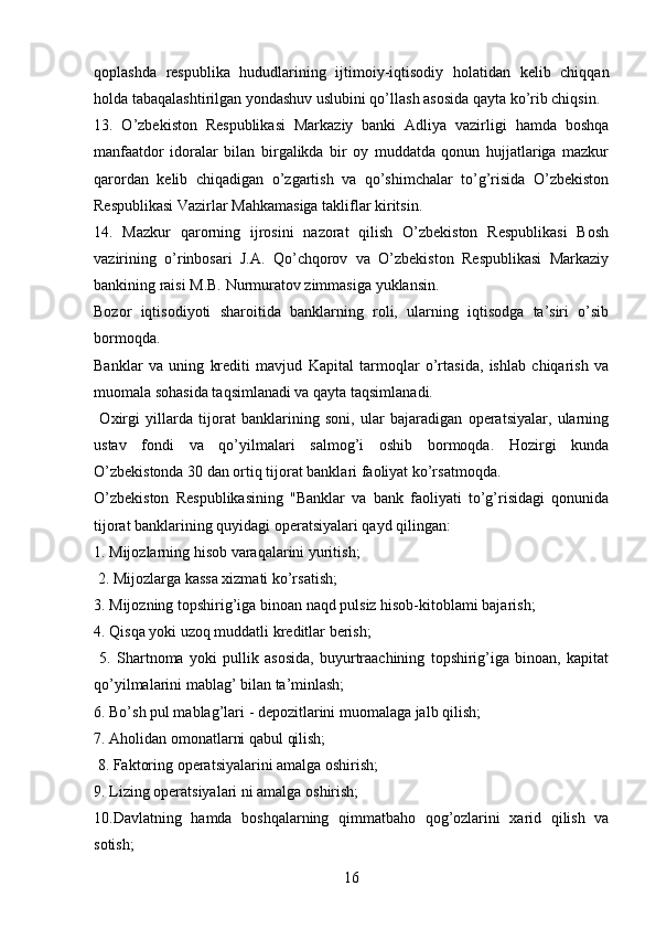 qoplashda   respublika   hududlarining   ijtimoiy-iqtisodiy   holatidan   kelib   chiqqan
holda tabaqalashtirilgan yondashuv uslubini qo’llash asosida qayta ko’rib chiqsin.
13.   O’zbekiston   Respublikasi   Markaziy   banki   Adliya   vazirligi   hamda   boshqa
manfaatdor   idoralar   bilan   birgalikda   bir   oy   muddatda   qonun   hujjatlariga   mazkur
qarordan   kelib   chiqadigan   o’zgartish   va   qo’shimchalar   to’g’risida   O’zbekiston
Respublikasi Vazirlar Mahkamasiga takliflar kiritsin.
14.   Mazkur   qarorning   ijrosini   nazorat   qilish   O’zbekiston   Respublikasi   Bosh
vazirining   o’rinbosari   J.A.   Qo’chqorov   va   O’zbekiston   Respublikasi   Markaziy
bankining raisi M.B. Nurmuratov zimmasiga yuklansin.
Bozor   iqtisodiyoti   sharoitida   banklarning   roli,   ularning   iqtisodga   ta’siri   o’sib
bormoqda. 
Banklar   va   uning   krediti   mavjud   Kapital   tarmoqlar   o’rtasida,   ishlab   chiqarish   va
muomala sohasida taqsimlanadi va qayta taqsimlanadi.
  Oxirgi   yillarda   tijorat   banklarining   soni,   ular   bajaradigan   operatsiyalar,   ularning
ustav   fondi   va   qo’yilmalari   salmog’i   oshib   bormoqda.   Hozirgi   kunda
O’zbekistonda 30 dan ortiq tijorat banklari faoliyat ko’rsatmoqda. 
O’zbekiston   Respublikasining   "Banklar   va   bank   faoliyati   to’g’risidagi   qonunida
tijorat banklarining quyidagi operatsiyalari qayd qilingan: 
1. Mijozlarning hisob varaqalarini yuritish;
 2. Mijozlarga kassa xizmati ko’rsatish; 
3. Mijozning topshirig’iga binoan naqd pulsiz hisob-kitoblami bajarish; 
4. Qisqa yoki uzoq muddatli kreditlar berish;
  5.   Shartnoma   yoki   pullik   asosida,   buyurtraachining   topshirig’iga   binoan,   kapitat
qo’yilmalarini mablag’ bilan ta’minlash; 
6. Bo’sh pul mablag’lari - depozitlarini muomalaga jalb qilish; 
7. Aholidan omonatlarni qabul qilish; 
 8. Faktoring operatsiyalarini amalga oshirish; 
9. Lizing operatsiyalari ni amalga oshirish; 
10.Davlatning   hamda   boshqalarning   qimmatbaho   qog’ozlarini   xarid   qilish   va
sotish; 
16 