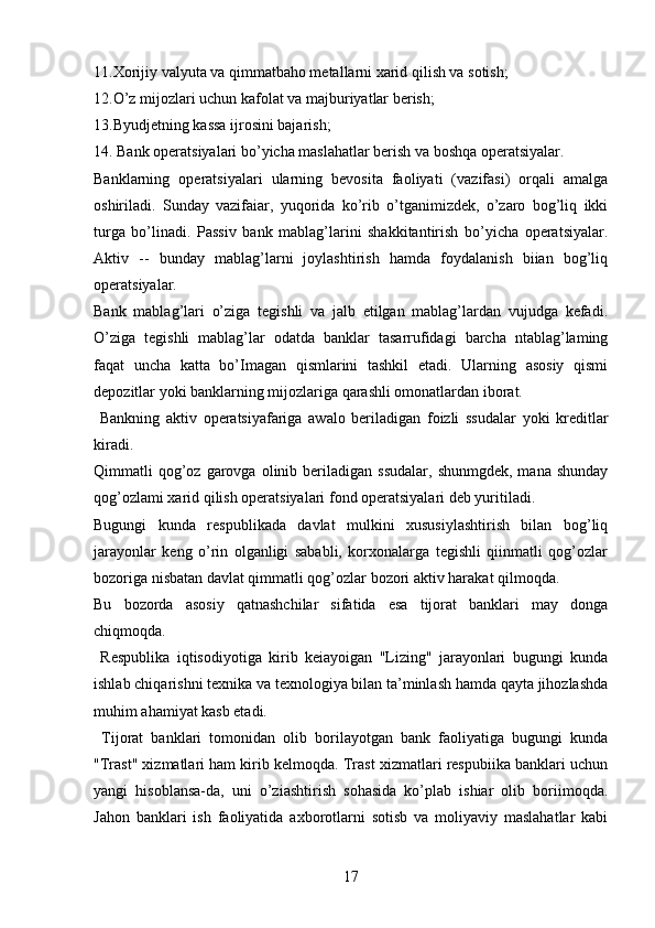 11.Xorijiy valyuta va qimmatbaho metallarni xarid qilish va sotish; 
12.O’z mijozlari uchun kafolat va majburiyatlar berish;
13.Byudjetning kassa ijrosini bajarish; 
14. Bank operatsiyalari bo’yicha maslahatlar berish va boshqa operatsiyalar.
Banklarning   operatsiyalari   ularning   bevosita   faoliyati   (vazifasi)   orqali   amalga
oshiriladi.   Sunday   vazifaiar,   yuqorida   ko’rib   o’tganimizdek,   o’zaro   bog’liq   ikki
turga   bo’linadi.   Passiv   bank   mablag’larini   shakkitantirish   bo’yicha   operatsiyalar.
Aktiv   --   bunday   mablag’larni   joylashtirish   hamda   foydalanish   biian   bog’liq
operatsiyalar.
Bank   mablag’lari   o’ziga   tegishli   va   jalb   etilgan   mablag’lardan   vujudga   kefadi.
O’ziga   tegishli   mablag’lar   odatda   banklar   tasarrufidagi   barcha   ntablag’laming
faqat   uncha   katta   bo’Imagan   qismlarini   tashkil   etadi.   Ularning   asosiy   qismi
depozitlar yoki banklarning mijozlariga qarashli omonatlardan iborat.
  Bankning   aktiv   operatsiyafariga   awalo   beriladigan   foizli   ssudalar   yoki   kreditlar
kiradi. 
Qimmatli   qog’oz  garovga  olinib  beriladigan  ssudalar,   shunmgdek,  mana  shunday
qog’ozlami xarid qilish operatsiyalari fond operatsiyalari deb yuritiladi.
Bugungi   kunda   respublikada   davlat   mulkini   xususiylashtirish   bilan   bog’liq
jarayonlar   keng   o’rin   olganligi   sababli,   korxonalarga   tegishli   qiinmatli   qog’ozlar
bozoriga nisbatan davlat qimmatli qog’ozlar bozori aktiv harakat qilmoqda. 
Bu   bozorda   asosiy   qatnashchilar   sifatida   esa   tijorat   banklari   may   donga
chiqmoqda.
  Respublika   iqtisodiyotiga   kirib   keiayoigan   "Lizing"   jarayonlari   bugungi   kunda
ishlab chiqarishni texnika va texnologiya bilan ta’minlash hamda qayta jihozlashda
muhim ahamiyat kasb etadi. 
  Tijorat   banklari   tomonidan   olib   borilayotgan   bank   faoliyatiga   bugungi   kunda
"Trast" xizmatlari ham kirib kelmoqda. Trast xizmatlari respubiika banklari uchun
yangi   hisoblansa-da,   uni   o’ziashtirish   sohasida   ko’plab   ishiar   olib   boriimoqda.
Jahon   banklari   ish   faoliyatida   axborotlarni   sotisb   va   moliyaviy   maslahatlar   kabi
17 