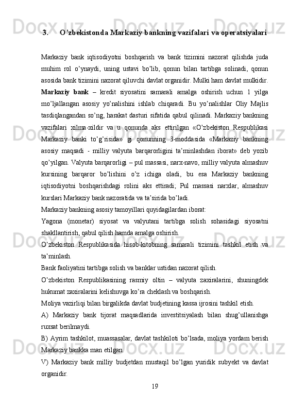 3. O’zbekistonda Markaziy bankning vazifalari va operatsiyalari
Markaziy   bank   iqtisodiyotni   boshqarish   va   bank   tizimini   nazorat   qilishda   juda
muhim   rol   o’ynaydi,   uning   ustavi   bo’lib,   qonun   bilan   tartibga   solinadi,   qonun
asosida bank tizimini nazorat qiluvchi davlat organidir. Mulki ham davlat mulkidir.
Markaziy   bank   –   kredit   siyosatini   samarali   amalga   oshirish   uchun   1   yilga
mo’ljallangan   asosiy   yo’nalishini   ishlab   chiqaradi.   Bu   yo’nalishlar   Oliy   Majlis
tasdiqlangandan so’ng, harakat dasturi sifatida qabul  qilinadi. Markaziy bankning
vazifalari   xilma-xildir   va   u   qonunda   aks   ettirilgan   «O’zbekiston   Respublikasi
Markaziy   banki   to’g’risida»   gi   qonunning   3-moddasida   «Markaziy   bankning
asosiy   maqsadi   -   milliy   valyuta   barqarorligini   ta’minlashdan   iborat»   deb   yozib
qo’yilgan. Valyuta barqarorligi – pul massasi, narx-navo, milliy valyuta almashuv
kursining   barqaror   bo’lishini   o’z   ichiga   oladi,   bu   esa   Markaziy   bankning
iqtisodiyotni   boshqarishdagi   rolini   aks   ettiradi;   Pul   massasi   narxlar,   almashuv
kurslari Markaziy bank nazoratida va ta’sirida bo’ladi.
Markaziy bankning asosiy tamoyillari quyidagilardan iborat:
Yagona   (monetar)   siyosat   va   valyutani   tartibga   solish   sohasidagi   siyosatni
shakllantirish, qabul qilish hamda amalga oshirish.
O’zbekiston   Respublikasida   hisob-kitobning   samarali   tizimini   tashkil   etish   va
ta’minlash.
Bank faoliyatini tartibga solish va banklar ustidan nazorat qilish.
O’zbekiston   Respublikasining   rasmiy   oltin   –   valyuta   zaxiralarini,   shuningdek
hukumat zaxiralarini kelishuvga ko’ra cheklash va boshqarish.
Moliya vazirliqi bilan birgalikda davlat budjetining kassa ijrosini tashkil etish.
A)   Markaziy   bank   tijorat   maqsadlarida   investitsiyalash   bilan   shug’ullanishga
ruxsat berilmaydi.
B) Ayrim tashkilot, muassasalar, davlat tashkiloti bo’lsada, moliya yordam berish
Markaziy bankka man etilgan.
V)   Markaziy   bank   milliy   budjetdan   mustaqil   bo’lgan   yuridik   subyekt   va   davlat
organidir.
19 