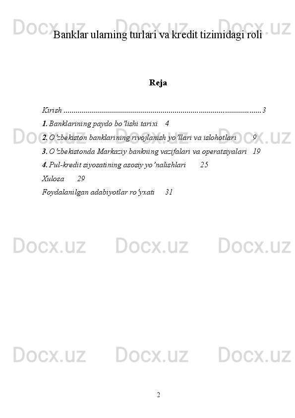 Banklar ularning turlari va kredit tizimidagi roli
Reja
Kirish  ................................................................................................... 3
1. Banklarining paydo bo’lishi tarixi  4
2. O’zbekiston banklarining rivojlanish yo’llari va islohotlari  9
3. O’zbekistonda Markaziy bankning vazifalari va operatsiyalari 19
4. Pul-kredit siyosatining asosiy yo’nalishlari 25
Xulosa 29
Foydalanilgan adabiyotlar ro’yxati 31
             
2 