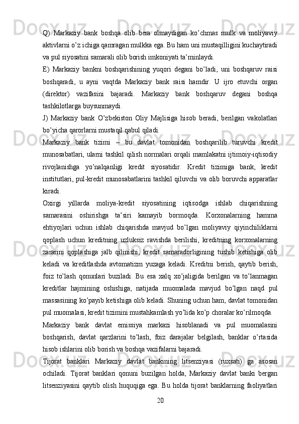 Q)   Markaziy   bank   boshqa   olib   bera   olmaydigan   ko’chmas   mulk   va   moliyaviy
aktivlarni o’z ichiga qamragan mulkka ega. Bu ham uni mustaqilligini kuchaytiradi
va pul siyosatini samarali olib borish imkoniyati ta’minlaydi.
E)   Markaziy   bankni   boshqarishining   yuqori   degani   bo’ladi,   uni   boshqaruv   raisi
boshqaradi,   u   ayni   vaqtda   Markaziy   bank   raisi   hamdir.   U   ijro   etuvchi   organ
(direktor)   vazifasini   bajaradi.   Markaziy   bank   boshqaruv   degani   boshqa
tashkilotlarga buysunmaydi.
J)   Markaziy   bank   O’zbekiston   Oliy   Majlisiga   hisob   beradi,   berilgan   vakolatlari
bo’yicha qarorlarni mustaqil qabul qiladi.
Markaziy   bank   tizimi   –   bu   davlat   tomonidan   boshqarilib   turuvchi   kredit
munosabatlari, ularni tashkil qilish normalari orqali mamlakatni ijtimoiy-iqtisodiy
rivojlanishga   yo’nalqanligi   kredit   siyosatidir.   Kredit   tizimiga   bank,   kredit
institutlari, pul-kredit munosabatlarini tashkil qiluvchi va olib boruvchi apparatlar
kiradi.
Oxirgi   yillarda   moliya-kredit   siyosatining   iqtisodga   ishlab   chiqarishning
samarasini   oshirishga   ta’siri   kamayib   bormoqda.   Korxonalarning   hamma
ehtiyojlari   uchun   ishlab   chiqarishda   mavjud   bo’lgan   moliyaviy   qiyinchiliklarni
qoplash   uchun   kreditning   uzluksiz   ravishda   berilishi,   kreditning   korxonalarning
zararini   qoplashiga   jalb   qilinishi,   kredit   samaradorligining   tushib   ketishiga   olib
keladi   va   kreditlashda   avtomatizm   yuzaga   keladi.   Kreditni   berish,   qaytib   berish,
foiz   to’lash   qonunlari   buziladi.   Bu   esa   xalq   xo’jaligida   berilgan   va   to’lanmagan
kreditlar   hajmining   oshishiga,   natijada   muomalada   mavjud   bo’lgan   naqd   pul
massasining ko’payib ketishiga olib keladi. Shuning uchun ham, davlat tomonidan
pul muomalasi, kredit tizimini mustahkamlash yo’lida ko’p choralar ko’rilmoqda.
Markaziy   bank   davlat   emissiya   markazi   hisoblanadi   va   pul   muomalasini
boshqarish,   davlat   qarzlarini   to’lash,   foiz   darajalar   belgilash,   banklar   o’rtasida
hisob ishlarini olib borish va boshqa vazifalarni bajaradi.
Tijorat   banklari   Markaziy   davlat   bankining   litsenziyasi   (ruxsati)   ga   asosan
ochiladi.   Tijorat   banklari   qonuni   buzilgan   holda,   Markaziy   davlat   banki   bergan
litsenziyasini   qaytib   olish   huquqiga   ega.   Bu   holda   tijorat   banklarning   faoliyatlari
20 