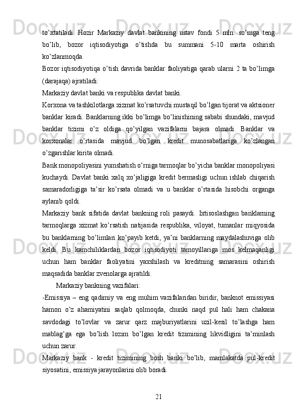 to’xtatiladi.   Hozir   Markaziy   davlat   bankining   ustav   fondi   5   mln.   so’mga   teng
bo’lib,   bozor   iqtisodiyotiga   o’tishda   bu   summani   5-10   marta   oshirish
ko’zlanmoqda.
Bozor  iqtisodiyotiqa o’tish davrida banklar  faoliyatiga qarab ularni  2 ta bo’limga
(darajaqa) ajratiladi: 
Markaziy davlat banki va respublika davlat banki.
Korxona va tashkilotlarga xizmat ko’rsatuvchi mustaqil bo’lgan tijorat va aktsioner
banklar kiradi. Banklarning ikki bo’limga bo’linishining sababi  shundaki, mavjud
banklar   tizimi   o’z   oldiga   qo’yilgan   vazifalarni   bajara   olmadi.   Banklar   va
korxonalar   o’rtasida   mavjud   bo’lgan   kredit   munosabatlariga   ko’zlangan
o’zgarishlar kirita olmadi.
Bank monopoliyasini yumshatish o’rniga tarmoqlar bo’yicha banklar monopoliyasi
kuchaydi.   Davlat   banki   xalq   xo’jaligiga   kredit   bermasligi   uchun   ishlab   chiqarish
samaradorligiga   ta’sir   ko’rsata   olmadi   va   u   banklar   o’rtasida   hisobchi   organga
aylanib qoldi. 
Markaziy   bank   sifatida   davlat   bankning   roli   pasaydi.   Ixtisoslashgan   banklarning
tarmoqlarga   xizmat   ko’rsatish   natijasida   respublika,   viloyat,   tumanlar   miqyosida
bu   banklarning   bo’limlari   ko’payib   ketdi,   ya’ni   banklarning   maydalashuviga   olib
keldi.   Bu   kamchiliklardan   bozor   iqtisodiyoti   tamoyillariga   mos   kelmaqanligi
uchun   ham   banklar   faoliyatini   yaxshilash   va   kreditning   samarasini   oshirish
maqsadida banklar zvenolarga ajratildi. 
         Markaziy bankning vazifalari :
-Emissiya   –   eng  qadimiy   va   eng  muhim   vazifalaridan   biridir,  banknot   emissiyasi
hamon   o’z   ahamiyatini   saqlab   qolmoqda,   chunki   naqd   pul   hali   ham   chakana
savdodagi   to’lovlar   va   zarur   qarz   majburiyatlarini   uzil-kesil   to’lashga   ham
mablag’ga   ega   bo’lish   lozim   bo’lgan   kredit   tizimining   likvidligini   ta’minlash
uchun zarur.
Markaziy   bank   -   kr е dit   tizimining   b о sh   banki   bo’lib,   mamlakatda   pul-kr е dit
siyosatini, emissiya jarayonlarini  о lib b о radi.
21 