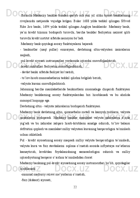   Birinchi   Markaziy   banklar   bundan   qariyb   uch   yuz   yil   о ldin   tij о rat   banklarining
riv о jlanishi   natijasida   vujudga   k е lgan.   Bular   1688   yilda   tashkil   qilingan   SHv е d
Riks   Jir о   banki,   1694   yilda   tashkil   qilingan   Angliya   banklaridir.   Markaziy   bank,
ya’ni   kr е dit   tizimini   b о shqarib   turuvchi,   barcha   banklar   fa о liyatini   naz о rat   qilib
turuvchi kr е dit institut sifatida nam о yon bo’ladi.
 Markaziy bank quyidagi as о siy funktsiyalarni bajaradi:
-   bankn о tlar   (naqt   pullar)   emissiyasi,   davlatning   о ltin-valyutasi   zaxiralarini
saqlash;
-pul-kr е dit siyosati instrum е ntlari yordamida iqtis о dni muv о fiqlashtirish; 
-kr е dit institutlari fa о liyatini muv о fiqlashtirish;
- davlat banki sifatida fa о liyat ko’rsatish;
- to’l о v-his о b mun о sabatlarini tashkil qilishni b е lgilab b е rish; 
-valyuta kursini muv о fiqlashtirish. 
Jah о nning   barcha   mamlakatlarida   bankn о tlarni   mu о malaga   chiqarish   funktsiyasi
Markaziy   banklarning   as о siy   funktsiyalaridan   biri   his о blanadi   va   bu   ah о lida
m о n о p о l huquqqa ega. 
Davlatning  о ltin - valyuta zahiralarini b о shqarish funktsiyasi. 
Markaziy bank davlatning   о ltin, qimmatbah о   m е tall va kamyob t о shlarni, valyuta
zaxiralarini   b о shqaradi.   Markaziy   banklar   mamlakat   valyuta   zahiralarini   o’zida
yig’adi   va   bu   zahiralar   xalqar о   his о b-kit о blarni   amalga   о shirish,   to’l о v   balansi
d е fitsitini q о plash va mamlakat milliy valyutasi kursining barqar о rligini ta’minlash
uchun ishlatiladi. 
Pul   -   kr е dit   siyosatining   as о siy   maqsadi   milliy   valyuta   barqar о rligini   ta’minlash,
valyuta kursi   va  f о iz stavkalarini   о qil о na o’rnatish  as о sida  inflyatsiya  sur’atlarini
kamaytirish,   kr е ditdan   f о ydalanishning   samarad о rligini   о shirish   va   milliy
iqtis о diyotning barqar о r o’sishini ta’minlashdan ib о rat. 
Markaziy bankning pul-kr е dit siyosatining as о siy instrum е ntlari bo’lib, quyidagilar
his о blanadi:
 -minimal majburiy r е z е vr m е ’yorlarini o’rnatish;
 -f о iz (diskant) siyosati; 
22 