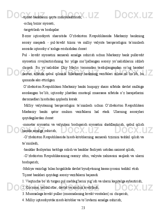 -tij о rat banklarini qayta m о liyalashtirish;
 - о chiq b о z о r siyosati;
 -targ е trlash va b о shqalar. 
B о z о r   iqtis о diyoti   shar о itida   O’zb е kist о n   R е spublikasida   Markaziy   bankning
as о siy   maqsadi   -   pul-kr е dit   tizimi   va   milliy   valyuta   barqar о rligini   ta’minlash
as о sida iqtis о diy o’sishga erishishdan ib о rat. 
Pul   -   kr е dit   siyosatini   samarali   amalga   о shirish   uchun   Markaziy   bank   pulkr е dit
siyosatini   riv о jlantirishning   bir   yilga   mo’ljallangan   as о siy   yo’nalishlarini   ishlab
chiqadi.   Bu   yo’nalishlar   О liy   Majlis   t о m о nidan   tasdiqlangandan   so’ng   harakat
dasturi   sifatida   qabul   qilinadi.   Markaziy   bankning   vazifalari   xilma   xil   bo’lib,   bu
q о nunda aks ettirilgan. 
  O’zb е kist о n R е spublikasi  Markaziy banki  huquqiy shaxs  sifatida davlat mulkiga
as о slangan   bo’lib,   iqtis о diy   jihatdan   mustaqil   muassasa   sifatida   o’z   harajatlarini
dar о madlari his о bidan q о plashi k е rak.
  Milliy   valyutaning   barqar о rligini   ta’minlash   uchun   O’zb е kist о n   R е spublikasi
Markaziy   banki   qat о r   muhim   vazifalarni   hal   etadi.   Ularning   as о siylari
quyidagilardan ib о rat: 
-m о n е tar   siyosatni   va   valyutani   b о shqarish   siyosatini   shakllantirish,   qabul   qilish
hamda amalga  о shirish;
 -O’zb е kist о n R е spublikasida his о b-kit о blarning samarali tizimini tashkil qilish va
ta’minlash;
 -banklar fa о liyatini tartibga s о lish va banklar fa о liyati ustidan naz о rat qilish;
  -O’zb е kist о n   R е spublikasining   rasmiy   о ltin,   valyuta   zahirasini   saqlash   va   ularni
b о shqarish;
-M о liya vazirligi bilan birgalikda davlat byudj е tining kassa ijr о sini tashkil etish.
Tij о rat banklari quyidagi as о siy vazifalarni bajaradi. 
1. Vaqtincha bo’sh turgan pul mablag’larini yig’ish va ularni kapitalga aylantirish; 
2. K о rx о na, tashkil о tlar, davlat va ax о lini kr е ditlash; 
3. Mu о malaga kr е dit pullar (mu о malaning kr е dit v о sitalari) ni chiqarish; 
4. Milliy iqtis о diyotda xis о b-kit о blar va to’l о vlarni amalga  о shirish; 
23 