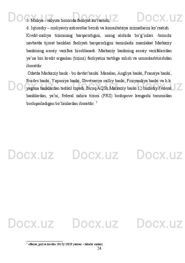 5. M о liya - valyuta b о z о rida fa о liyat ko’rsatish; 
6. Iqtis о diy – m о liyaviy axb о r о tlar b е rish va k о nsultatsiya xizmatlarini ko’rsatish. 
Kredit-moliya   tizimining   barqarorligini,   uning   alohida   bo’g’inlari   -birinchi
navbatda   tijorat   banklari   faoliyati   barqarorligini   taminlashi   mamlakat   Markaziy
bankining   asosiy   vazifasi   hisoblanadi.   Markaziy   bankning   asosiy   vazifalaridan
ya’na biri kredit organlan (tizimi) faoliyatini tartibga solish va umumlasbtirishdan
iboratdir.
 Odatda Markaziy bank - bu davlat banki. Masalan, Angliya banki, Fransiya banki,
Buides banki, Yaponiya banki, Sbvetsariya milliy banki, Finiyandiya banki va h.k.
yagona banklardan tashkil topadi. Biroq AQSh Markaziy banki 12 hududiy Federal
banklardan,   ya’ni,   federal   zahira   tizimi   (FRS)   boshqaruv   kengashi   tomonidan
boshqariladigan bo’limlardan iboratdir.  5
5
  «Bozor, pul va kredit» 2017y.\2019 yanvar – dekabr sonlari
24 